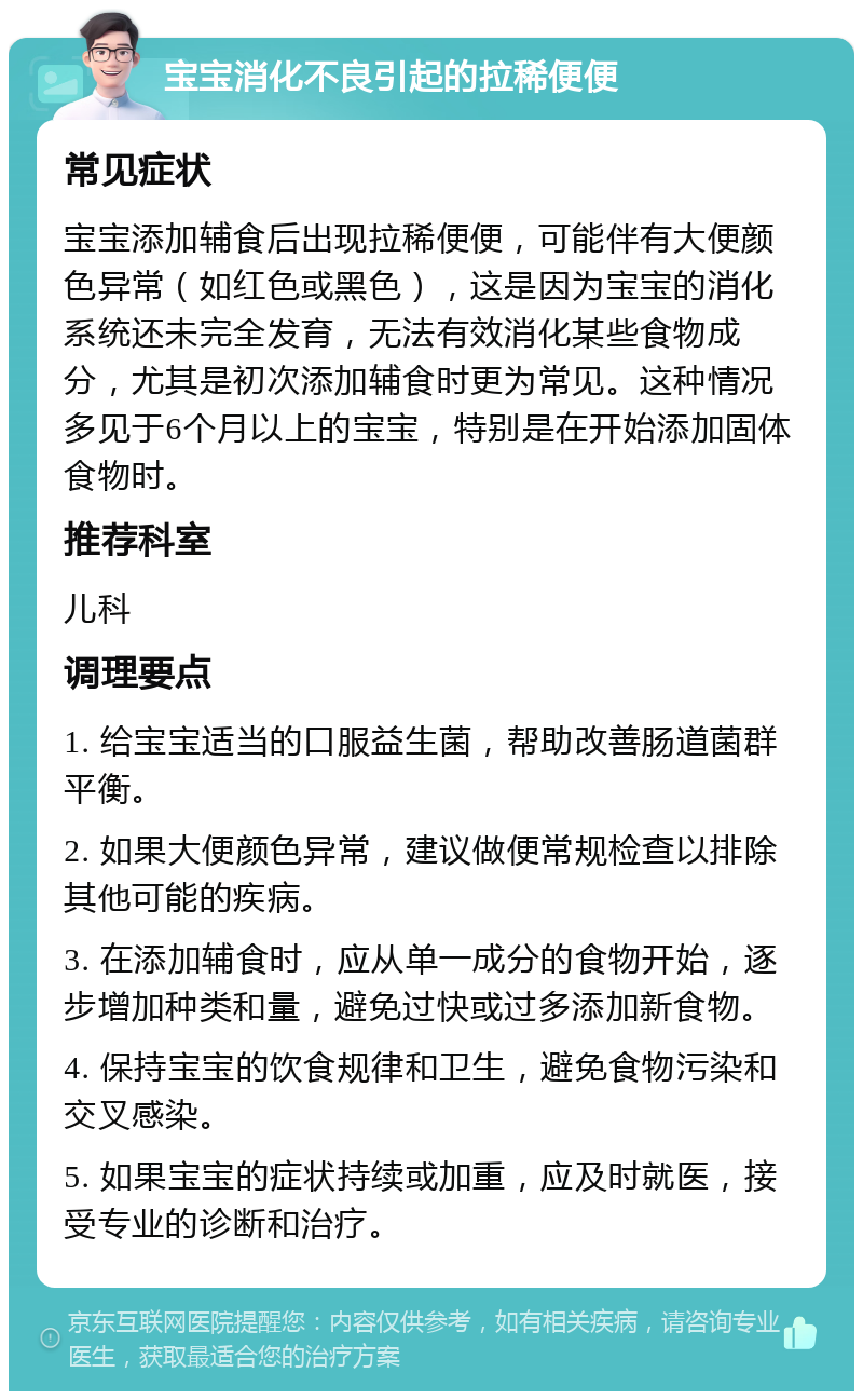 宝宝消化不良引起的拉稀便便 常见症状 宝宝添加辅食后出现拉稀便便，可能伴有大便颜色异常（如红色或黑色），这是因为宝宝的消化系统还未完全发育，无法有效消化某些食物成分，尤其是初次添加辅食时更为常见。这种情况多见于6个月以上的宝宝，特别是在开始添加固体食物时。 推荐科室 儿科 调理要点 1. 给宝宝适当的口服益生菌，帮助改善肠道菌群平衡。 2. 如果大便颜色异常，建议做便常规检查以排除其他可能的疾病。 3. 在添加辅食时，应从单一成分的食物开始，逐步增加种类和量，避免过快或过多添加新食物。 4. 保持宝宝的饮食规律和卫生，避免食物污染和交叉感染。 5. 如果宝宝的症状持续或加重，应及时就医，接受专业的诊断和治疗。