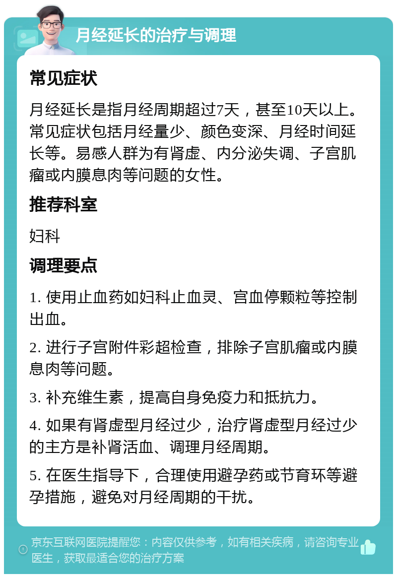 月经延长的治疗与调理 常见症状 月经延长是指月经周期超过7天，甚至10天以上。常见症状包括月经量少、颜色变深、月经时间延长等。易感人群为有肾虚、内分泌失调、子宫肌瘤或内膜息肉等问题的女性。 推荐科室 妇科 调理要点 1. 使用止血药如妇科止血灵、宫血停颗粒等控制出血。 2. 进行子宫附件彩超检查，排除子宫肌瘤或内膜息肉等问题。 3. 补充维生素，提高自身免疫力和抵抗力。 4. 如果有肾虚型月经过少，治疗肾虚型月经过少的主方是补肾活血、调理月经周期。 5. 在医生指导下，合理使用避孕药或节育环等避孕措施，避免对月经周期的干扰。