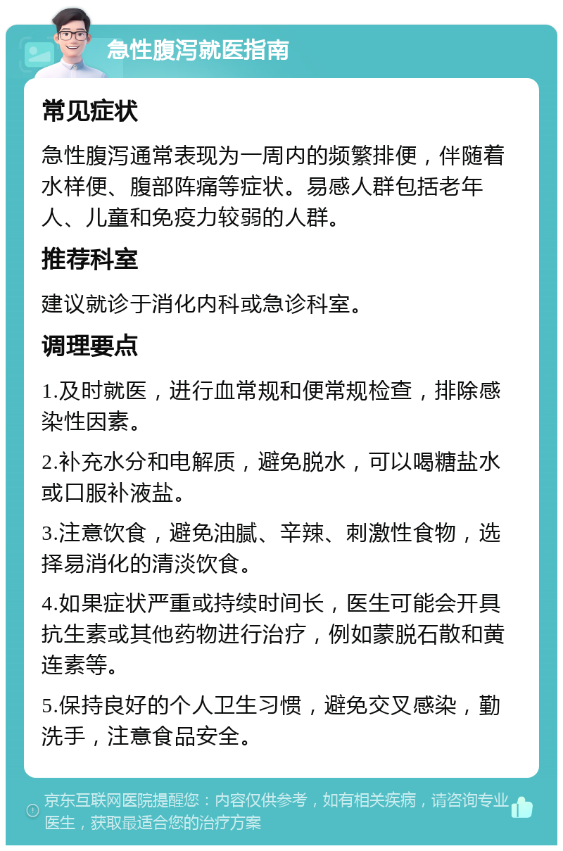 急性腹泻就医指南 常见症状 急性腹泻通常表现为一周内的频繁排便，伴随着水样便、腹部阵痛等症状。易感人群包括老年人、儿童和免疫力较弱的人群。 推荐科室 建议就诊于消化内科或急诊科室。 调理要点 1.及时就医，进行血常规和便常规检查，排除感染性因素。 2.补充水分和电解质，避免脱水，可以喝糖盐水或口服补液盐。 3.注意饮食，避免油腻、辛辣、刺激性食物，选择易消化的清淡饮食。 4.如果症状严重或持续时间长，医生可能会开具抗生素或其他药物进行治疗，例如蒙脱石散和黄连素等。 5.保持良好的个人卫生习惯，避免交叉感染，勤洗手，注意食品安全。