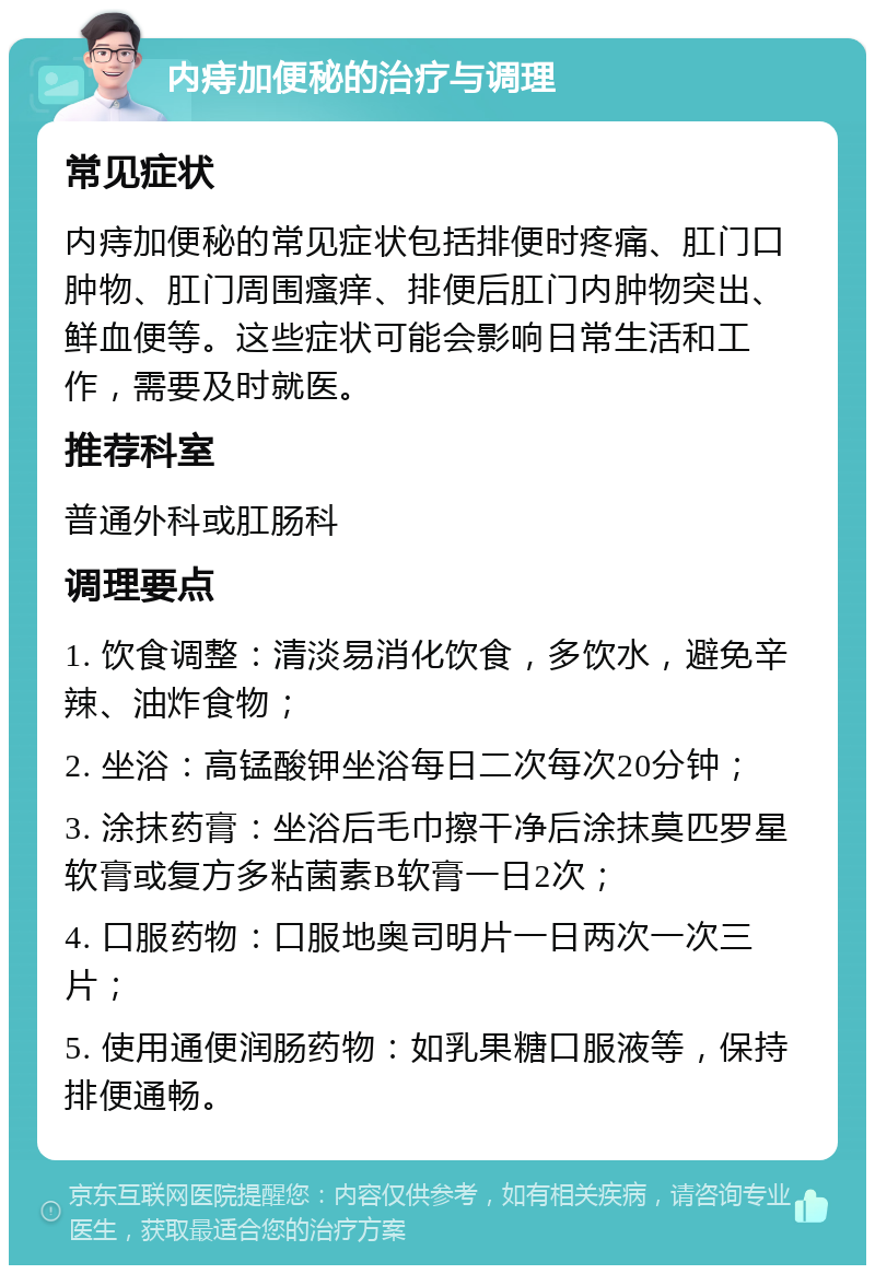 内痔加便秘的治疗与调理 常见症状 内痔加便秘的常见症状包括排便时疼痛、肛门口肿物、肛门周围瘙痒、排便后肛门内肿物突出、鲜血便等。这些症状可能会影响日常生活和工作，需要及时就医。 推荐科室 普通外科或肛肠科 调理要点 1. 饮食调整：清淡易消化饮食，多饮水，避免辛辣、油炸食物； 2. 坐浴：高锰酸钾坐浴每日二次每次20分钟； 3. 涂抹药膏：坐浴后毛巾擦干净后涂抹莫匹罗星软膏或复方多粘菌素B软膏一日2次； 4. 口服药物：口服地奥司明片一日两次一次三片； 5. 使用通便润肠药物：如乳果糖口服液等，保持排便通畅。