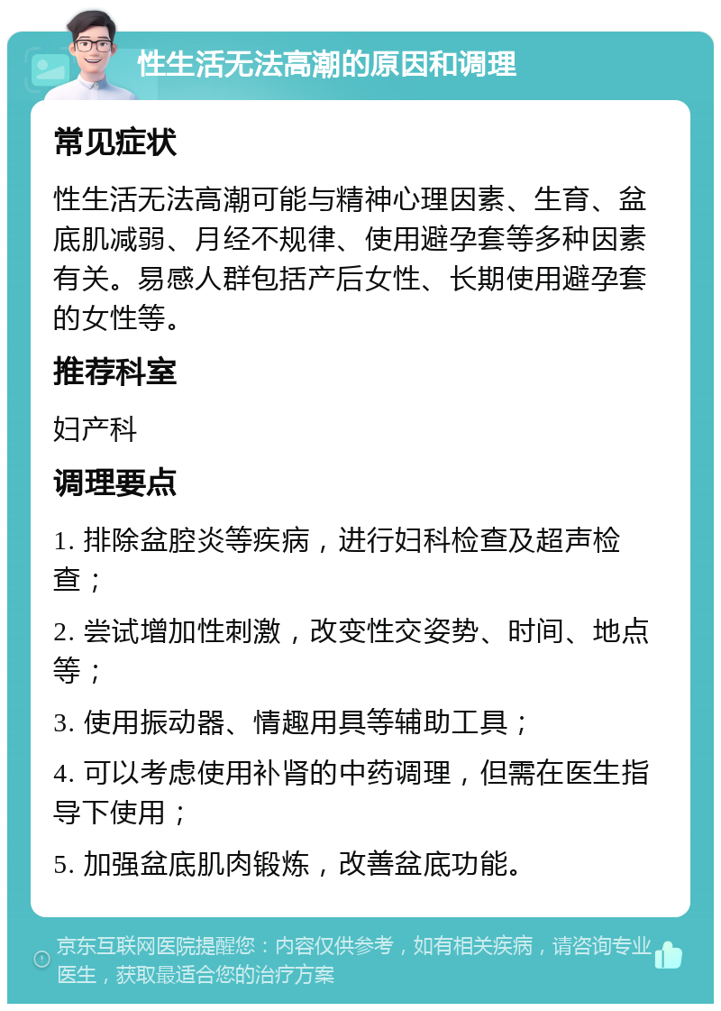 性生活无法高潮的原因和调理 常见症状 性生活无法高潮可能与精神心理因素、生育、盆底肌减弱、月经不规律、使用避孕套等多种因素有关。易感人群包括产后女性、长期使用避孕套的女性等。 推荐科室 妇产科 调理要点 1. 排除盆腔炎等疾病，进行妇科检查及超声检查； 2. 尝试增加性刺激，改变性交姿势、时间、地点等； 3. 使用振动器、情趣用具等辅助工具； 4. 可以考虑使用补肾的中药调理，但需在医生指导下使用； 5. 加强盆底肌肉锻炼，改善盆底功能。