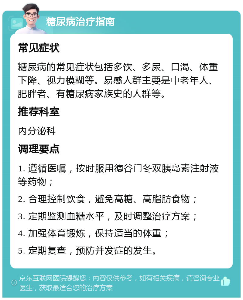 糖尿病治疗指南 常见症状 糖尿病的常见症状包括多饮、多尿、口渴、体重下降、视力模糊等。易感人群主要是中老年人、肥胖者、有糖尿病家族史的人群等。 推荐科室 内分泌科 调理要点 1. 遵循医嘱，按时服用德谷门冬双胰岛素注射液等药物； 2. 合理控制饮食，避免高糖、高脂肪食物； 3. 定期监测血糖水平，及时调整治疗方案； 4. 加强体育锻炼，保持适当的体重； 5. 定期复查，预防并发症的发生。