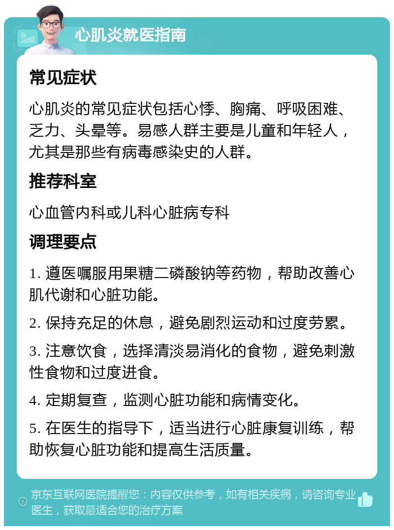 心肌炎就医指南 常见症状 心肌炎的常见症状包括心悸、胸痛、呼吸困难、乏力、头晕等。易感人群主要是儿童和年轻人，尤其是那些有病毒感染史的人群。 推荐科室 心血管内科或儿科心脏病专科 调理要点 1. 遵医嘱服用果糖二磷酸钠等药物，帮助改善心肌代谢和心脏功能。 2. 保持充足的休息，避免剧烈运动和过度劳累。 3. 注意饮食，选择清淡易消化的食物，避免刺激性食物和过度进食。 4. 定期复查，监测心脏功能和病情变化。 5. 在医生的指导下，适当进行心脏康复训练，帮助恢复心脏功能和提高生活质量。