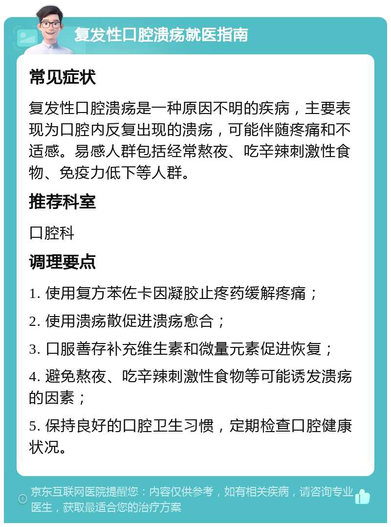 复发性口腔溃疡就医指南 常见症状 复发性口腔溃疡是一种原因不明的疾病，主要表现为口腔内反复出现的溃疡，可能伴随疼痛和不适感。易感人群包括经常熬夜、吃辛辣刺激性食物、免疫力低下等人群。 推荐科室 口腔科 调理要点 1. 使用复方苯佐卡因凝胶止疼药缓解疼痛； 2. 使用溃疡散促进溃疡愈合； 3. 口服善存补充维生素和微量元素促进恢复； 4. 避免熬夜、吃辛辣刺激性食物等可能诱发溃疡的因素； 5. 保持良好的口腔卫生习惯，定期检查口腔健康状况。