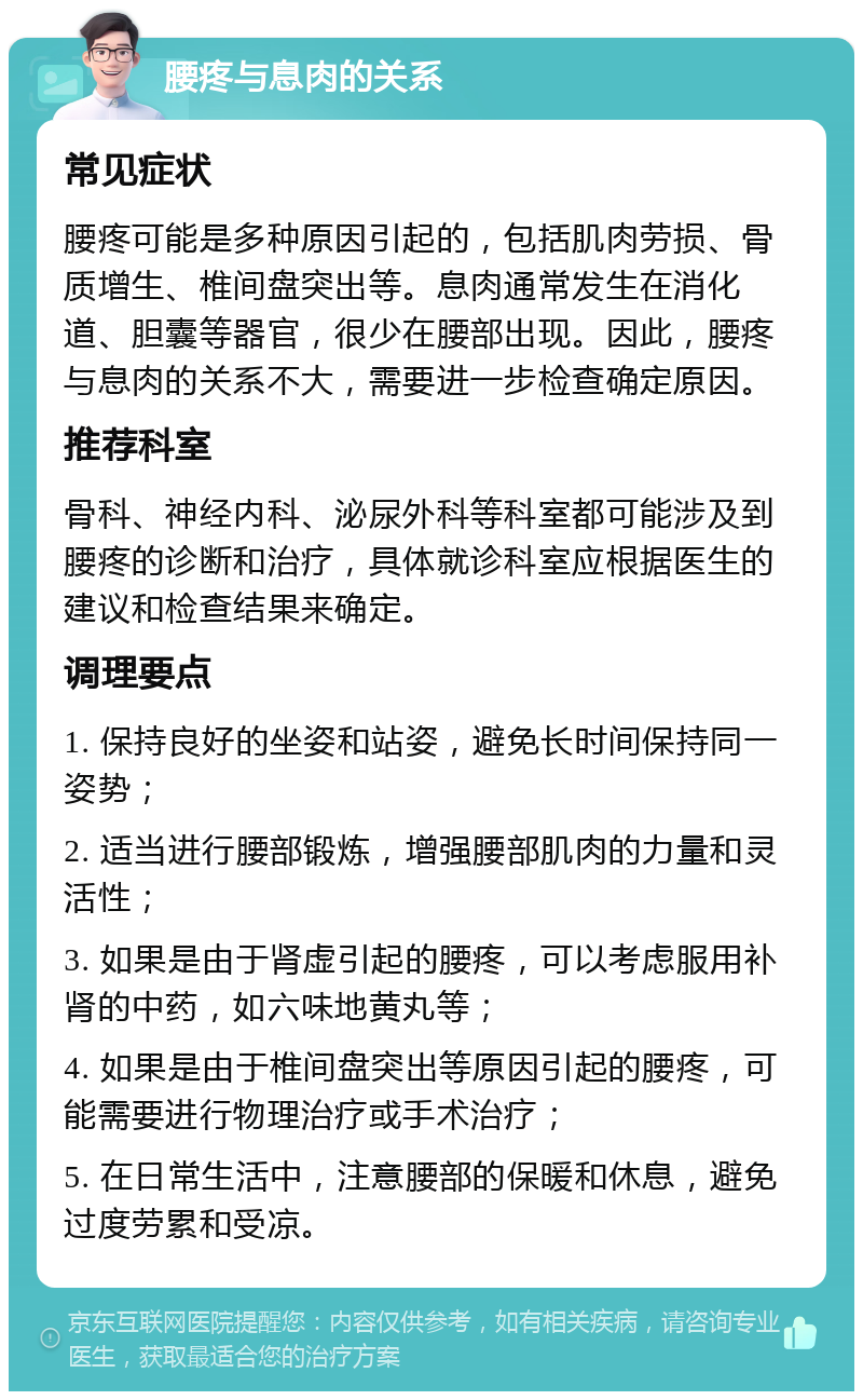 腰疼与息肉的关系 常见症状 腰疼可能是多种原因引起的，包括肌肉劳损、骨质增生、椎间盘突出等。息肉通常发生在消化道、胆囊等器官，很少在腰部出现。因此，腰疼与息肉的关系不大，需要进一步检查确定原因。 推荐科室 骨科、神经内科、泌尿外科等科室都可能涉及到腰疼的诊断和治疗，具体就诊科室应根据医生的建议和检查结果来确定。 调理要点 1. 保持良好的坐姿和站姿，避免长时间保持同一姿势； 2. 适当进行腰部锻炼，增强腰部肌肉的力量和灵活性； 3. 如果是由于肾虚引起的腰疼，可以考虑服用补肾的中药，如六味地黄丸等； 4. 如果是由于椎间盘突出等原因引起的腰疼，可能需要进行物理治疗或手术治疗； 5. 在日常生活中，注意腰部的保暖和休息，避免过度劳累和受凉。