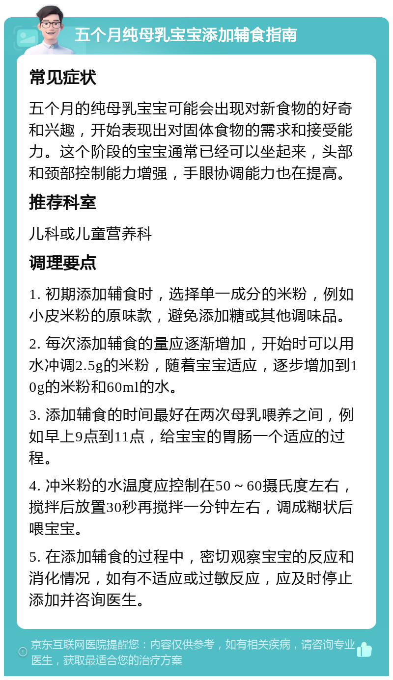 五个月纯母乳宝宝添加辅食指南 常见症状 五个月的纯母乳宝宝可能会出现对新食物的好奇和兴趣，开始表现出对固体食物的需求和接受能力。这个阶段的宝宝通常已经可以坐起来，头部和颈部控制能力增强，手眼协调能力也在提高。 推荐科室 儿科或儿童营养科 调理要点 1. 初期添加辅食时，选择单一成分的米粉，例如小皮米粉的原味款，避免添加糖或其他调味品。 2. 每次添加辅食的量应逐渐增加，开始时可以用水冲调2.5g的米粉，随着宝宝适应，逐步增加到10g的米粉和60ml的水。 3. 添加辅食的时间最好在两次母乳喂养之间，例如早上9点到11点，给宝宝的胃肠一个适应的过程。 4. 冲米粉的水温度应控制在50～60摄氏度左右，搅拌后放置30秒再搅拌一分钟左右，调成糊状后喂宝宝。 5. 在添加辅食的过程中，密切观察宝宝的反应和消化情况，如有不适应或过敏反应，应及时停止添加并咨询医生。