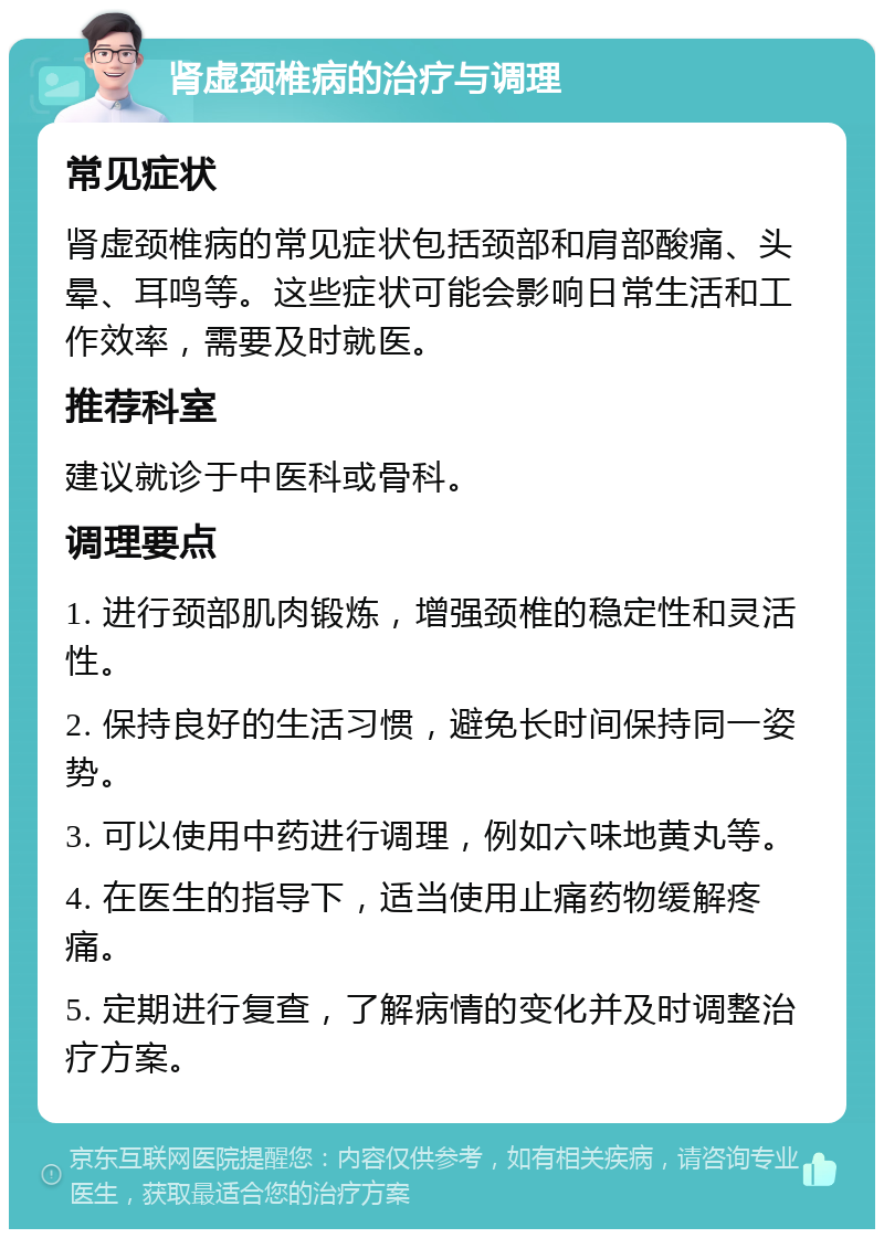 肾虚颈椎病的治疗与调理 常见症状 肾虚颈椎病的常见症状包括颈部和肩部酸痛、头晕、耳鸣等。这些症状可能会影响日常生活和工作效率，需要及时就医。 推荐科室 建议就诊于中医科或骨科。 调理要点 1. 进行颈部肌肉锻炼，增强颈椎的稳定性和灵活性。 2. 保持良好的生活习惯，避免长时间保持同一姿势。 3. 可以使用中药进行调理，例如六味地黄丸等。 4. 在医生的指导下，适当使用止痛药物缓解疼痛。 5. 定期进行复查，了解病情的变化并及时调整治疗方案。