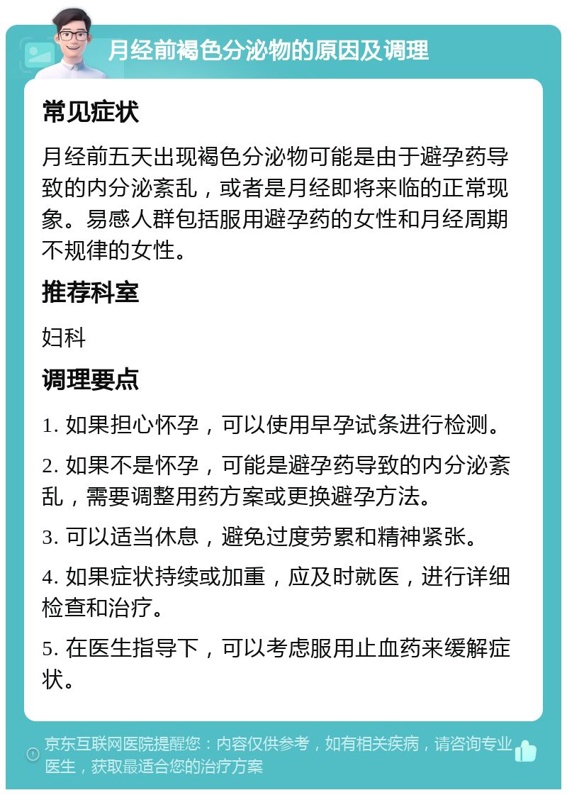 月经前褐色分泌物的原因及调理 常见症状 月经前五天出现褐色分泌物可能是由于避孕药导致的内分泌紊乱，或者是月经即将来临的正常现象。易感人群包括服用避孕药的女性和月经周期不规律的女性。 推荐科室 妇科 调理要点 1. 如果担心怀孕，可以使用早孕试条进行检测。 2. 如果不是怀孕，可能是避孕药导致的内分泌紊乱，需要调整用药方案或更换避孕方法。 3. 可以适当休息，避免过度劳累和精神紧张。 4. 如果症状持续或加重，应及时就医，进行详细检查和治疗。 5. 在医生指导下，可以考虑服用止血药来缓解症状。