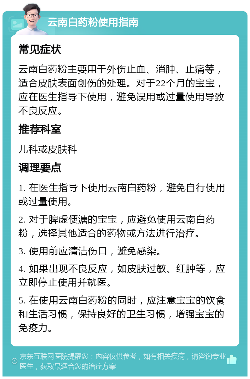 云南白药粉使用指南 常见症状 云南白药粉主要用于外伤止血、消肿、止痛等，适合皮肤表面创伤的处理。对于22个月的宝宝，应在医生指导下使用，避免误用或过量使用导致不良反应。 推荐科室 儿科或皮肤科 调理要点 1. 在医生指导下使用云南白药粉，避免自行使用或过量使用。 2. 对于脾虚便溏的宝宝，应避免使用云南白药粉，选择其他适合的药物或方法进行治疗。 3. 使用前应清洁伤口，避免感染。 4. 如果出现不良反应，如皮肤过敏、红肿等，应立即停止使用并就医。 5. 在使用云南白药粉的同时，应注意宝宝的饮食和生活习惯，保持良好的卫生习惯，增强宝宝的免疫力。