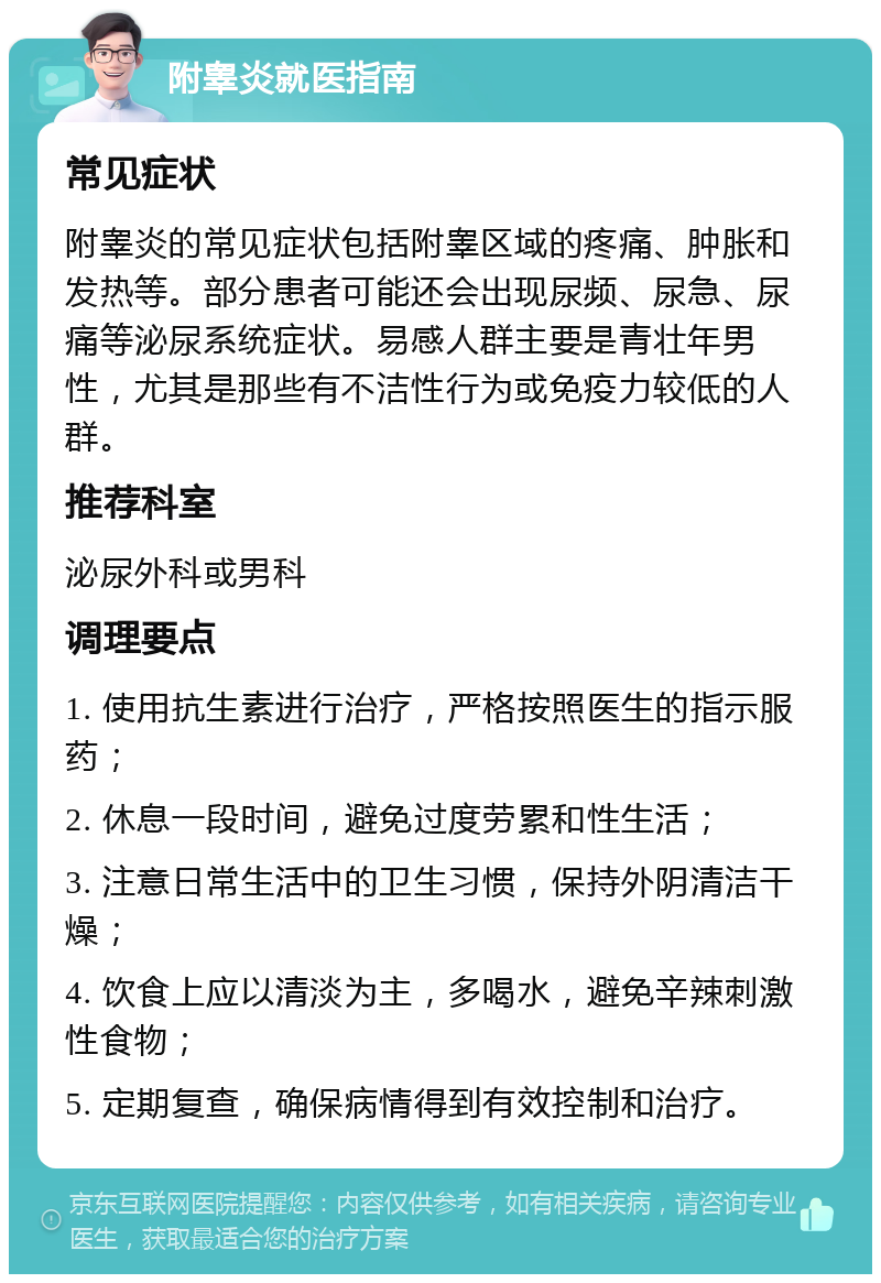 附睾炎就医指南 常见症状 附睾炎的常见症状包括附睾区域的疼痛、肿胀和发热等。部分患者可能还会出现尿频、尿急、尿痛等泌尿系统症状。易感人群主要是青壮年男性，尤其是那些有不洁性行为或免疫力较低的人群。 推荐科室 泌尿外科或男科 调理要点 1. 使用抗生素进行治疗，严格按照医生的指示服药； 2. 休息一段时间，避免过度劳累和性生活； 3. 注意日常生活中的卫生习惯，保持外阴清洁干燥； 4. 饮食上应以清淡为主，多喝水，避免辛辣刺激性食物； 5. 定期复查，确保病情得到有效控制和治疗。