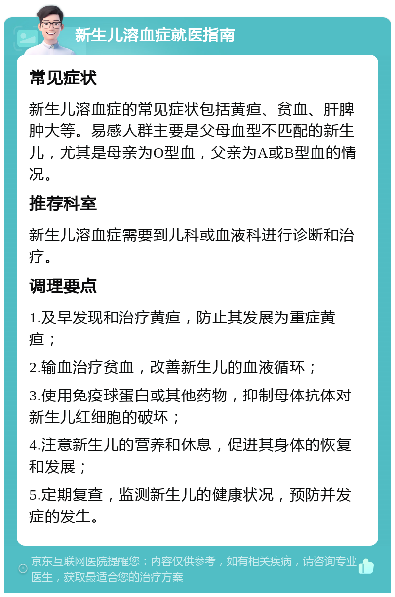 新生儿溶血症就医指南 常见症状 新生儿溶血症的常见症状包括黄疸、贫血、肝脾肿大等。易感人群主要是父母血型不匹配的新生儿，尤其是母亲为O型血，父亲为A或B型血的情况。 推荐科室 新生儿溶血症需要到儿科或血液科进行诊断和治疗。 调理要点 1.及早发现和治疗黄疸，防止其发展为重症黄疸； 2.输血治疗贫血，改善新生儿的血液循环； 3.使用免疫球蛋白或其他药物，抑制母体抗体对新生儿红细胞的破坏； 4.注意新生儿的营养和休息，促进其身体的恢复和发展； 5.定期复查，监测新生儿的健康状况，预防并发症的发生。