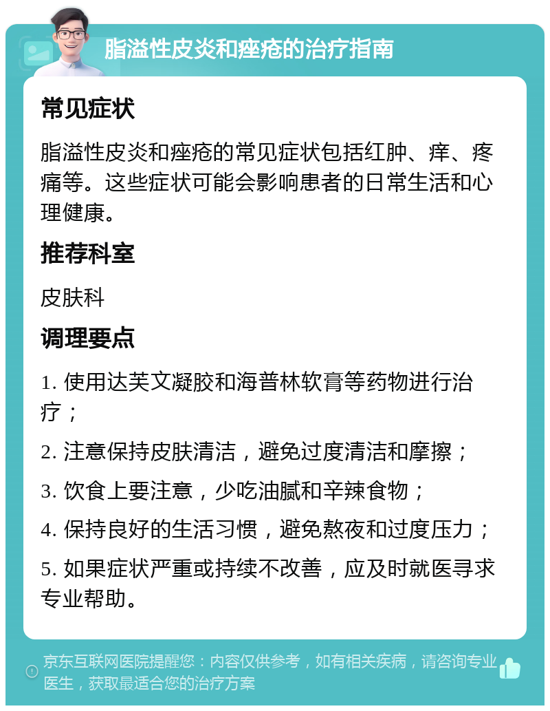 脂溢性皮炎和痤疮的治疗指南 常见症状 脂溢性皮炎和痤疮的常见症状包括红肿、痒、疼痛等。这些症状可能会影响患者的日常生活和心理健康。 推荐科室 皮肤科 调理要点 1. 使用达芙文凝胶和海普林软膏等药物进行治疗； 2. 注意保持皮肤清洁，避免过度清洁和摩擦； 3. 饮食上要注意，少吃油腻和辛辣食物； 4. 保持良好的生活习惯，避免熬夜和过度压力； 5. 如果症状严重或持续不改善，应及时就医寻求专业帮助。