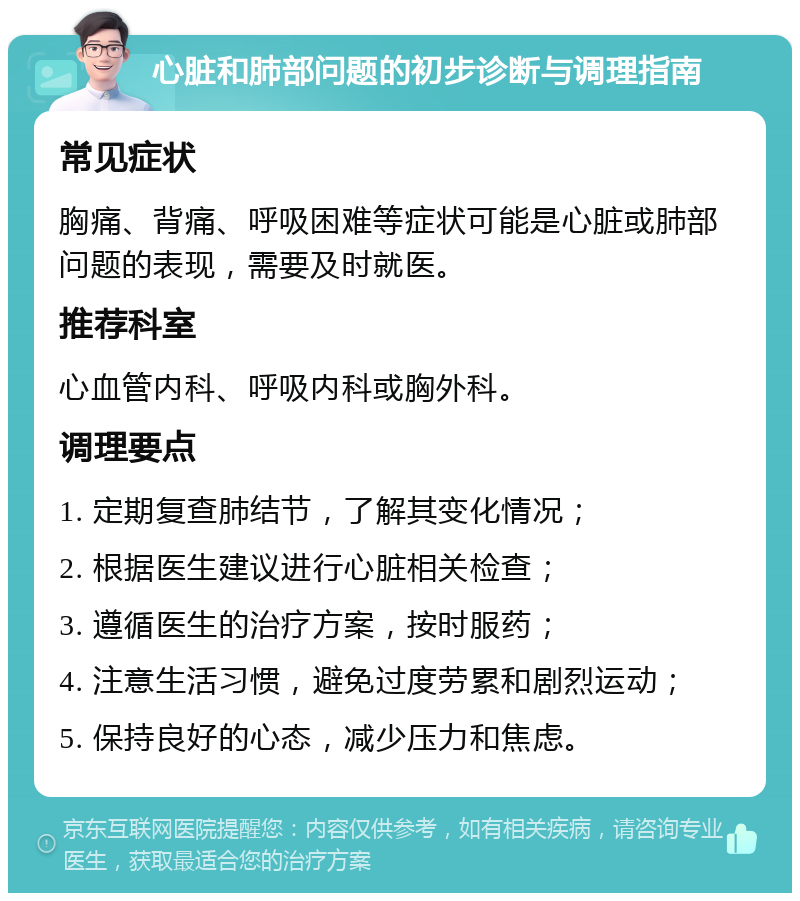 心脏和肺部问题的初步诊断与调理指南 常见症状 胸痛、背痛、呼吸困难等症状可能是心脏或肺部问题的表现，需要及时就医。 推荐科室 心血管内科、呼吸内科或胸外科。 调理要点 1. 定期复查肺结节，了解其变化情况； 2. 根据医生建议进行心脏相关检查； 3. 遵循医生的治疗方案，按时服药； 4. 注意生活习惯，避免过度劳累和剧烈运动； 5. 保持良好的心态，减少压力和焦虑。