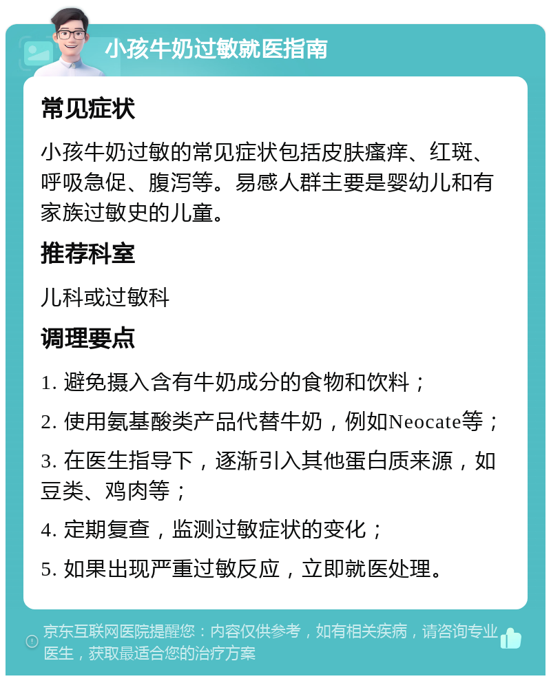 小孩牛奶过敏就医指南 常见症状 小孩牛奶过敏的常见症状包括皮肤瘙痒、红斑、呼吸急促、腹泻等。易感人群主要是婴幼儿和有家族过敏史的儿童。 推荐科室 儿科或过敏科 调理要点 1. 避免摄入含有牛奶成分的食物和饮料； 2. 使用氨基酸类产品代替牛奶，例如Neocate等； 3. 在医生指导下，逐渐引入其他蛋白质来源，如豆类、鸡肉等； 4. 定期复查，监测过敏症状的变化； 5. 如果出现严重过敏反应，立即就医处理。