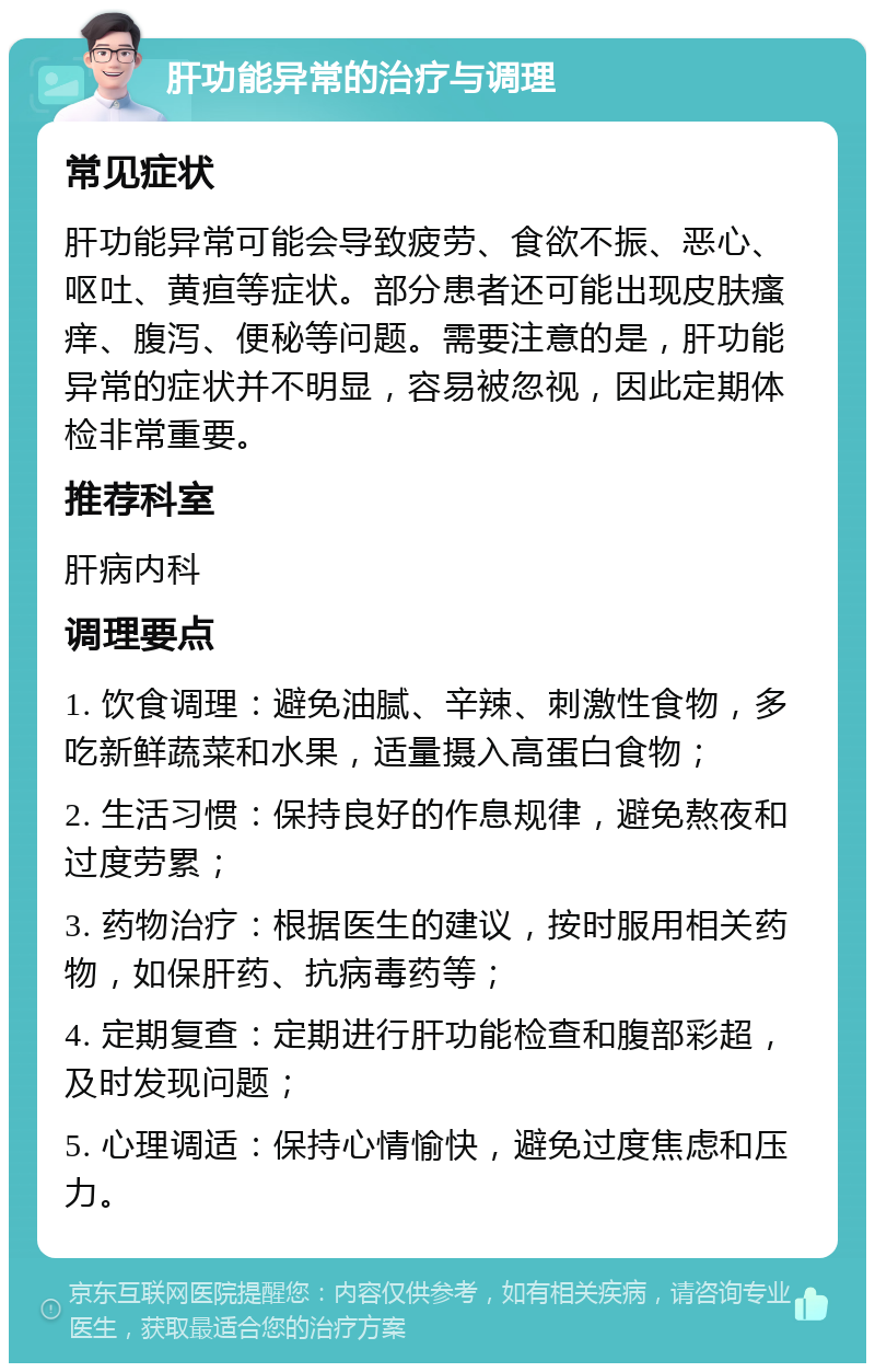 肝功能异常的治疗与调理 常见症状 肝功能异常可能会导致疲劳、食欲不振、恶心、呕吐、黄疸等症状。部分患者还可能出现皮肤瘙痒、腹泻、便秘等问题。需要注意的是，肝功能异常的症状并不明显，容易被忽视，因此定期体检非常重要。 推荐科室 肝病内科 调理要点 1. 饮食调理：避免油腻、辛辣、刺激性食物，多吃新鲜蔬菜和水果，适量摄入高蛋白食物； 2. 生活习惯：保持良好的作息规律，避免熬夜和过度劳累； 3. 药物治疗：根据医生的建议，按时服用相关药物，如保肝药、抗病毒药等； 4. 定期复查：定期进行肝功能检查和腹部彩超，及时发现问题； 5. 心理调适：保持心情愉快，避免过度焦虑和压力。