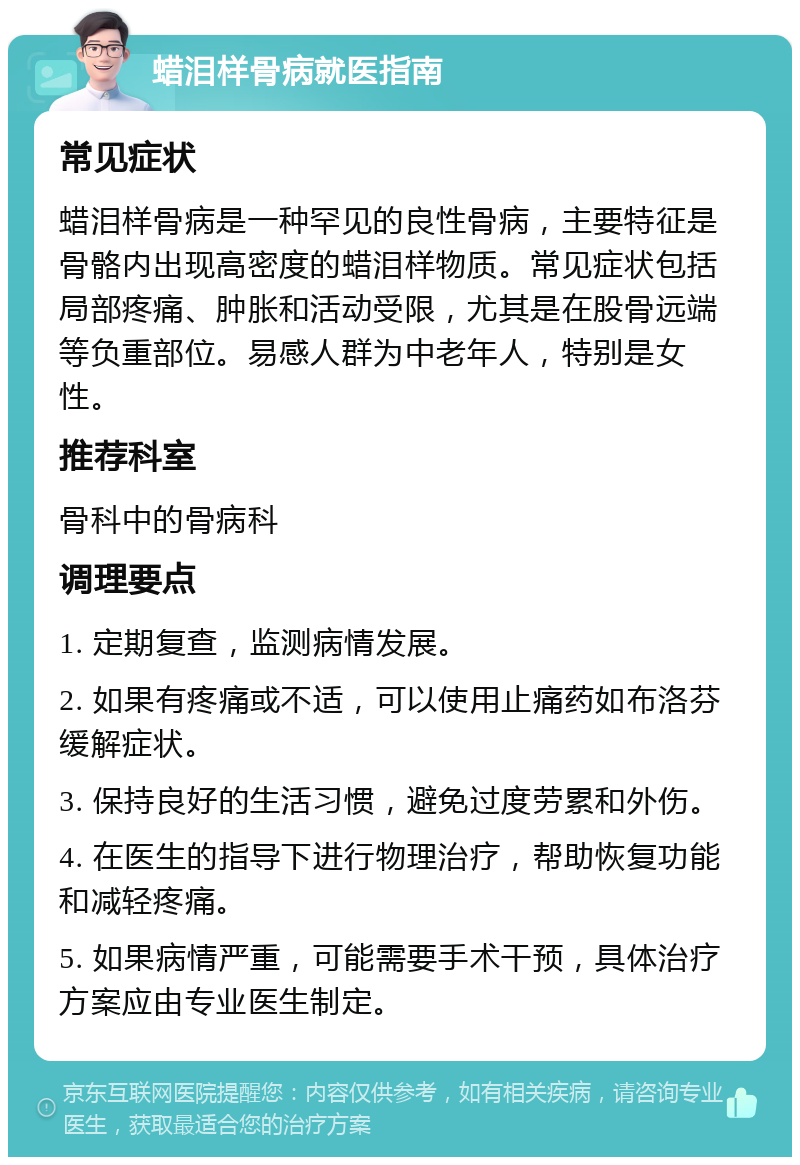 蜡泪样骨病就医指南 常见症状 蜡泪样骨病是一种罕见的良性骨病，主要特征是骨骼内出现高密度的蜡泪样物质。常见症状包括局部疼痛、肿胀和活动受限，尤其是在股骨远端等负重部位。易感人群为中老年人，特别是女性。 推荐科室 骨科中的骨病科 调理要点 1. 定期复查，监测病情发展。 2. 如果有疼痛或不适，可以使用止痛药如布洛芬缓解症状。 3. 保持良好的生活习惯，避免过度劳累和外伤。 4. 在医生的指导下进行物理治疗，帮助恢复功能和减轻疼痛。 5. 如果病情严重，可能需要手术干预，具体治疗方案应由专业医生制定。