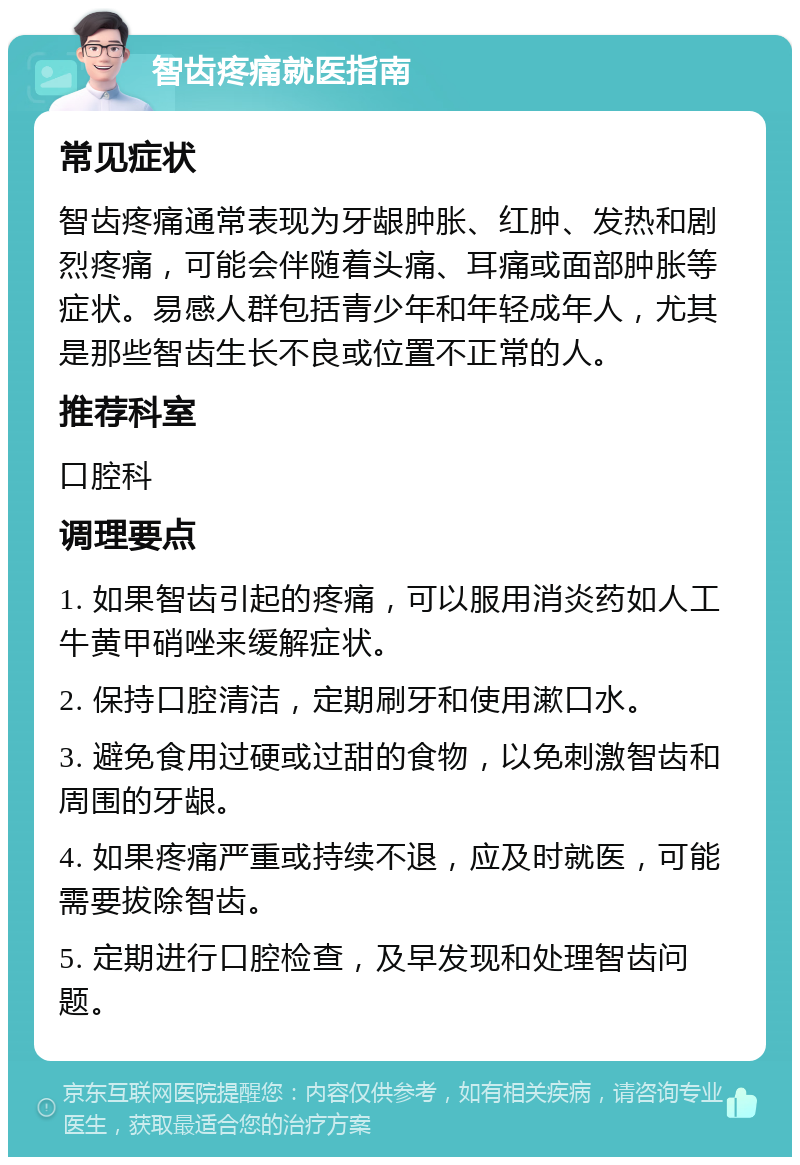 智齿疼痛就医指南 常见症状 智齿疼痛通常表现为牙龈肿胀、红肿、发热和剧烈疼痛，可能会伴随着头痛、耳痛或面部肿胀等症状。易感人群包括青少年和年轻成年人，尤其是那些智齿生长不良或位置不正常的人。 推荐科室 口腔科 调理要点 1. 如果智齿引起的疼痛，可以服用消炎药如人工牛黄甲硝唑来缓解症状。 2. 保持口腔清洁，定期刷牙和使用漱口水。 3. 避免食用过硬或过甜的食物，以免刺激智齿和周围的牙龈。 4. 如果疼痛严重或持续不退，应及时就医，可能需要拔除智齿。 5. 定期进行口腔检查，及早发现和处理智齿问题。