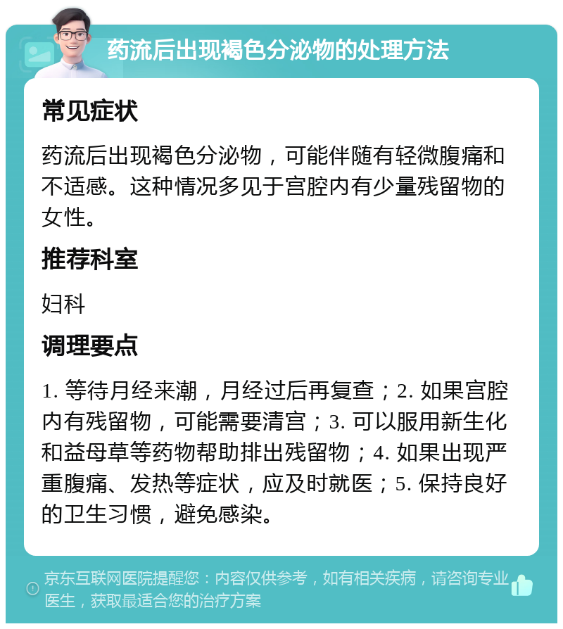 药流后出现褐色分泌物的处理方法 常见症状 药流后出现褐色分泌物，可能伴随有轻微腹痛和不适感。这种情况多见于宫腔内有少量残留物的女性。 推荐科室 妇科 调理要点 1. 等待月经来潮，月经过后再复查；2. 如果宫腔内有残留物，可能需要清宫；3. 可以服用新生化和益母草等药物帮助排出残留物；4. 如果出现严重腹痛、发热等症状，应及时就医；5. 保持良好的卫生习惯，避免感染。