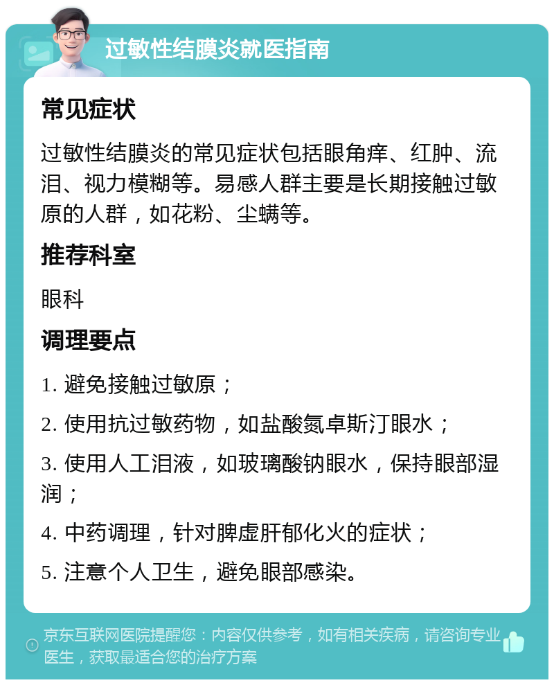 过敏性结膜炎就医指南 常见症状 过敏性结膜炎的常见症状包括眼角痒、红肿、流泪、视力模糊等。易感人群主要是长期接触过敏原的人群，如花粉、尘螨等。 推荐科室 眼科 调理要点 1. 避免接触过敏原； 2. 使用抗过敏药物，如盐酸氮卓斯汀眼水； 3. 使用人工泪液，如玻璃酸钠眼水，保持眼部湿润； 4. 中药调理，针对脾虚肝郁化火的症状； 5. 注意个人卫生，避免眼部感染。