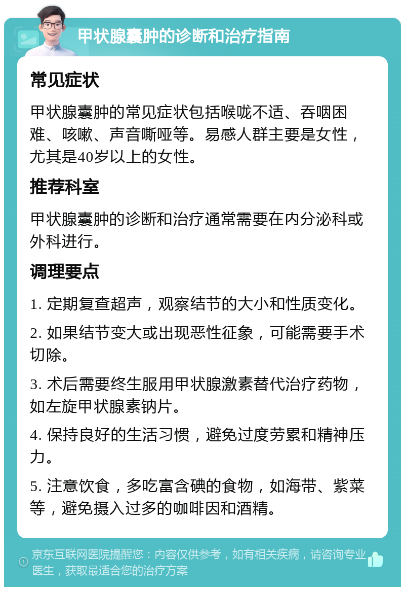 甲状腺囊肿的诊断和治疗指南 常见症状 甲状腺囊肿的常见症状包括喉咙不适、吞咽困难、咳嗽、声音嘶哑等。易感人群主要是女性，尤其是40岁以上的女性。 推荐科室 甲状腺囊肿的诊断和治疗通常需要在内分泌科或外科进行。 调理要点 1. 定期复查超声，观察结节的大小和性质变化。 2. 如果结节变大或出现恶性征象，可能需要手术切除。 3. 术后需要终生服用甲状腺激素替代治疗药物，如左旋甲状腺素钠片。 4. 保持良好的生活习惯，避免过度劳累和精神压力。 5. 注意饮食，多吃富含碘的食物，如海带、紫菜等，避免摄入过多的咖啡因和酒精。