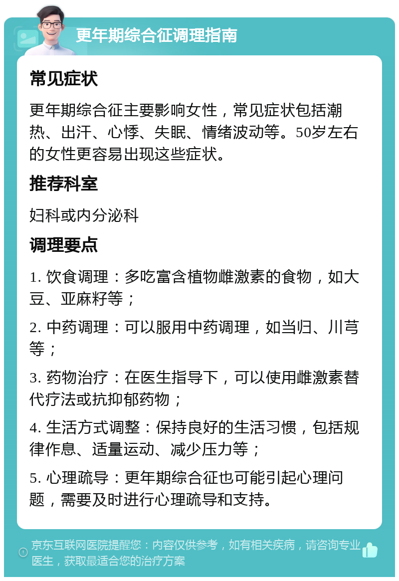 更年期综合征调理指南 常见症状 更年期综合征主要影响女性，常见症状包括潮热、出汗、心悸、失眠、情绪波动等。50岁左右的女性更容易出现这些症状。 推荐科室 妇科或内分泌科 调理要点 1. 饮食调理：多吃富含植物雌激素的食物，如大豆、亚麻籽等； 2. 中药调理：可以服用中药调理，如当归、川芎等； 3. 药物治疗：在医生指导下，可以使用雌激素替代疗法或抗抑郁药物； 4. 生活方式调整：保持良好的生活习惯，包括规律作息、适量运动、减少压力等； 5. 心理疏导：更年期综合征也可能引起心理问题，需要及时进行心理疏导和支持。