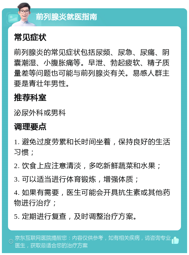 前列腺炎就医指南 常见症状 前列腺炎的常见症状包括尿频、尿急、尿痛、阴囊潮湿、小腹胀痛等。早泄、勃起疲软、精子质量差等问题也可能与前列腺炎有关。易感人群主要是青壮年男性。 推荐科室 泌尿外科或男科 调理要点 1. 避免过度劳累和长时间坐着，保持良好的生活习惯； 2. 饮食上应注意清淡，多吃新鲜蔬菜和水果； 3. 可以适当进行体育锻炼，增强体质； 4. 如果有需要，医生可能会开具抗生素或其他药物进行治疗； 5. 定期进行复查，及时调整治疗方案。