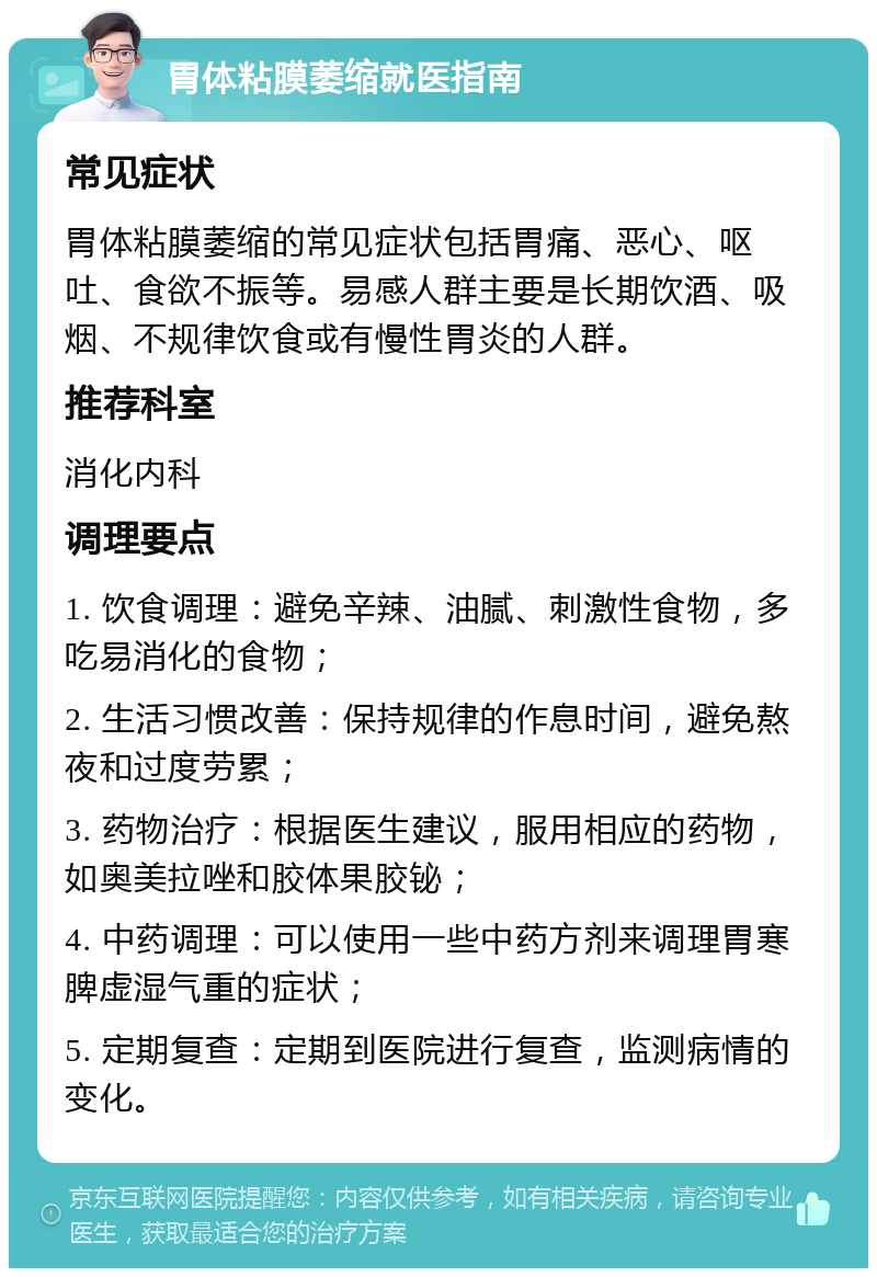 胃体粘膜萎缩就医指南 常见症状 胃体粘膜萎缩的常见症状包括胃痛、恶心、呕吐、食欲不振等。易感人群主要是长期饮酒、吸烟、不规律饮食或有慢性胃炎的人群。 推荐科室 消化内科 调理要点 1. 饮食调理：避免辛辣、油腻、刺激性食物，多吃易消化的食物； 2. 生活习惯改善：保持规律的作息时间，避免熬夜和过度劳累； 3. 药物治疗：根据医生建议，服用相应的药物，如奥美拉唑和胶体果胶铋； 4. 中药调理：可以使用一些中药方剂来调理胃寒脾虚湿气重的症状； 5. 定期复查：定期到医院进行复查，监测病情的变化。