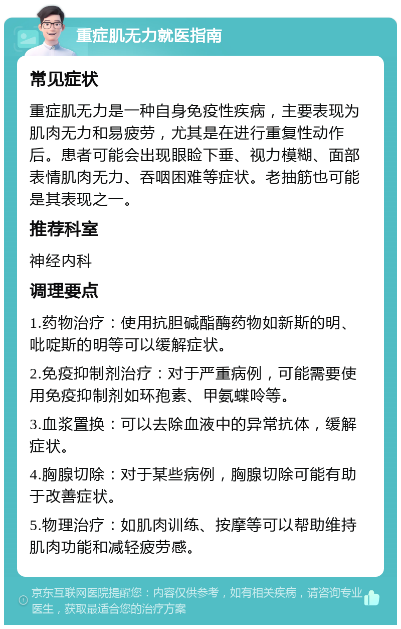 重症肌无力就医指南 常见症状 重症肌无力是一种自身免疫性疾病，主要表现为肌肉无力和易疲劳，尤其是在进行重复性动作后。患者可能会出现眼睑下垂、视力模糊、面部表情肌肉无力、吞咽困难等症状。老抽筋也可能是其表现之一。 推荐科室 神经内科 调理要点 1.药物治疗：使用抗胆碱酯酶药物如新斯的明、吡啶斯的明等可以缓解症状。 2.免疫抑制剂治疗：对于严重病例，可能需要使用免疫抑制剂如环孢素、甲氨蝶呤等。 3.血浆置换：可以去除血液中的异常抗体，缓解症状。 4.胸腺切除：对于某些病例，胸腺切除可能有助于改善症状。 5.物理治疗：如肌肉训练、按摩等可以帮助维持肌肉功能和减轻疲劳感。