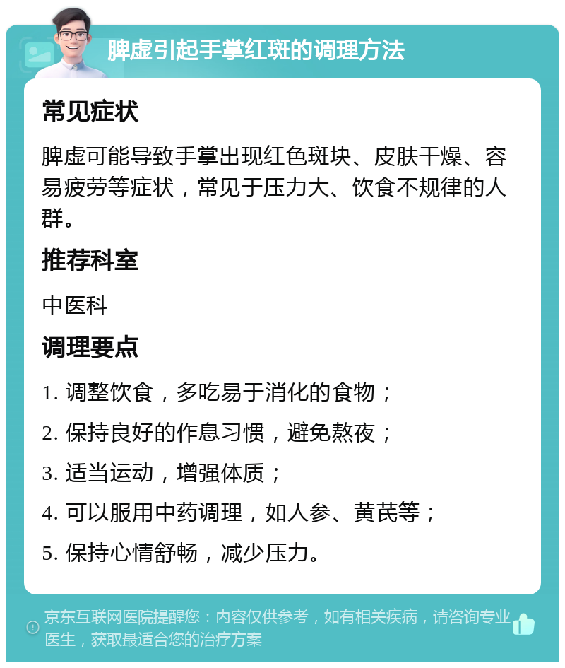 脾虚引起手掌红斑的调理方法 常见症状 脾虚可能导致手掌出现红色斑块、皮肤干燥、容易疲劳等症状，常见于压力大、饮食不规律的人群。 推荐科室 中医科 调理要点 1. 调整饮食，多吃易于消化的食物； 2. 保持良好的作息习惯，避免熬夜； 3. 适当运动，增强体质； 4. 可以服用中药调理，如人参、黄芪等； 5. 保持心情舒畅，减少压力。