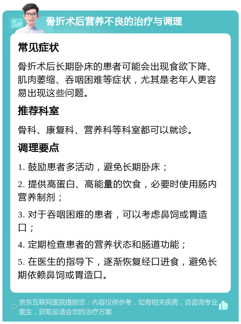 骨折术后营养不良的治疗与调理 常见症状 骨折术后长期卧床的患者可能会出现食欲下降、肌肉萎缩、吞咽困难等症状，尤其是老年人更容易出现这些问题。 推荐科室 骨科、康复科、营养科等科室都可以就诊。 调理要点 1. 鼓励患者多活动，避免长期卧床； 2. 提供高蛋白、高能量的饮食，必要时使用肠内营养制剂； 3. 对于吞咽困难的患者，可以考虑鼻饲或胃造口； 4. 定期检查患者的营养状态和肠道功能； 5. 在医生的指导下，逐渐恢复经口进食，避免长期依赖鼻饲或胃造口。