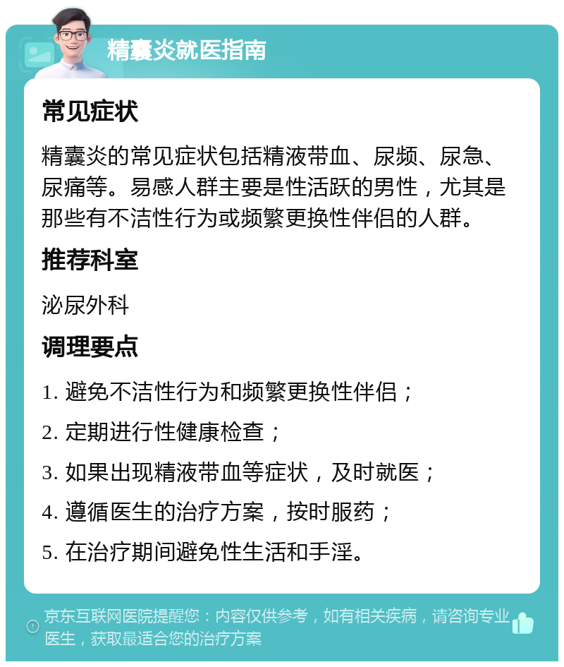 精囊炎就医指南 常见症状 精囊炎的常见症状包括精液带血、尿频、尿急、尿痛等。易感人群主要是性活跃的男性，尤其是那些有不洁性行为或频繁更换性伴侣的人群。 推荐科室 泌尿外科 调理要点 1. 避免不洁性行为和频繁更换性伴侣； 2. 定期进行性健康检查； 3. 如果出现精液带血等症状，及时就医； 4. 遵循医生的治疗方案，按时服药； 5. 在治疗期间避免性生活和手淫。