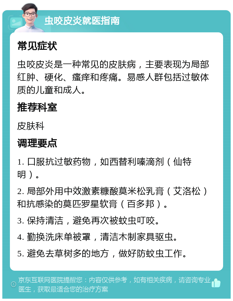 虫咬皮炎就医指南 常见症状 虫咬皮炎是一种常见的皮肤病，主要表现为局部红肿、硬化、瘙痒和疼痛。易感人群包括过敏体质的儿童和成人。 推荐科室 皮肤科 调理要点 1. 口服抗过敏药物，如西替利嗪滴剂（仙特明）。 2. 局部外用中效激素糠酸莫米松乳膏（艾洛松）和抗感染的莫匹罗星软膏（百多邦）。 3. 保持清洁，避免再次被蚊虫叮咬。 4. 勤换洗床单被罩，清洁木制家具驱虫。 5. 避免去草树多的地方，做好防蚊虫工作。