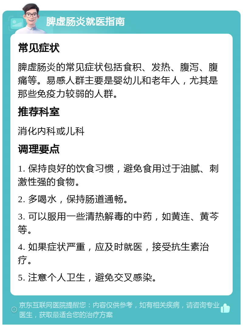 脾虚肠炎就医指南 常见症状 脾虚肠炎的常见症状包括食积、发热、腹泻、腹痛等。易感人群主要是婴幼儿和老年人，尤其是那些免疫力较弱的人群。 推荐科室 消化内科或儿科 调理要点 1. 保持良好的饮食习惯，避免食用过于油腻、刺激性强的食物。 2. 多喝水，保持肠道通畅。 3. 可以服用一些清热解毒的中药，如黄连、黄芩等。 4. 如果症状严重，应及时就医，接受抗生素治疗。 5. 注意个人卫生，避免交叉感染。