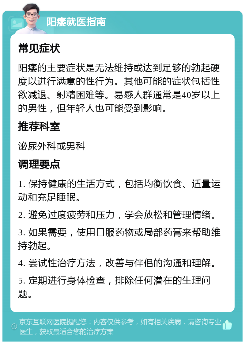 阳痿就医指南 常见症状 阳痿的主要症状是无法维持或达到足够的勃起硬度以进行满意的性行为。其他可能的症状包括性欲减退、射精困难等。易感人群通常是40岁以上的男性，但年轻人也可能受到影响。 推荐科室 泌尿外科或男科 调理要点 1. 保持健康的生活方式，包括均衡饮食、适量运动和充足睡眠。 2. 避免过度疲劳和压力，学会放松和管理情绪。 3. 如果需要，使用口服药物或局部药膏来帮助维持勃起。 4. 尝试性治疗方法，改善与伴侣的沟通和理解。 5. 定期进行身体检查，排除任何潜在的生理问题。