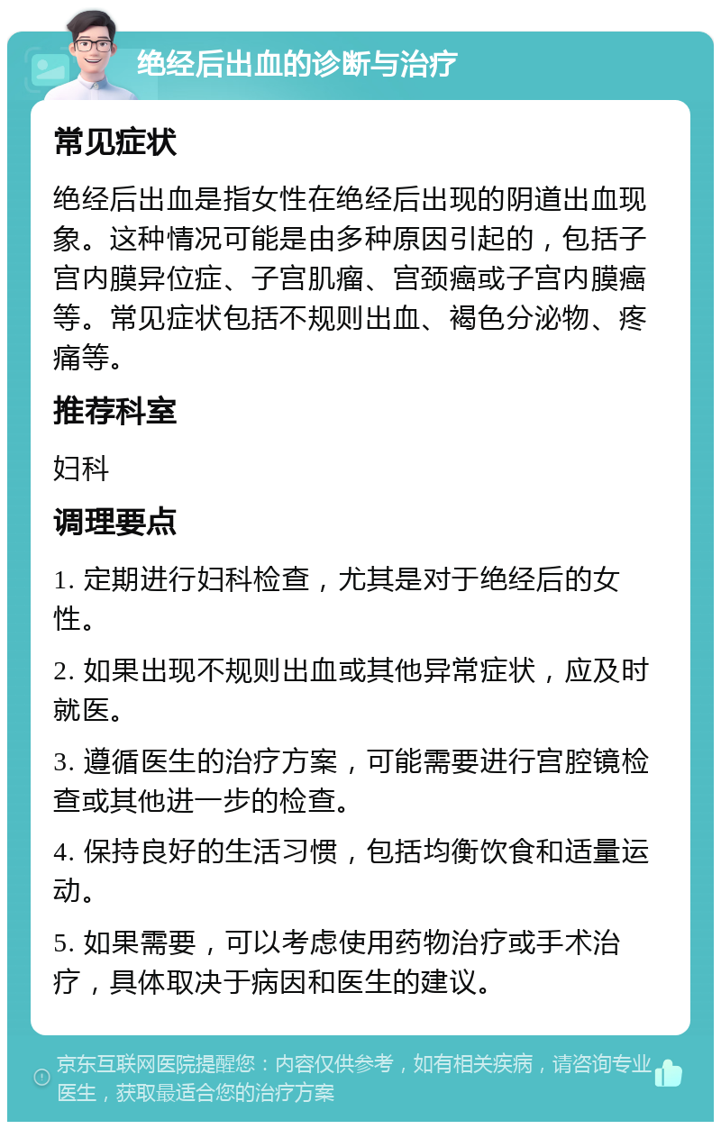 绝经后出血的诊断与治疗 常见症状 绝经后出血是指女性在绝经后出现的阴道出血现象。这种情况可能是由多种原因引起的，包括子宫内膜异位症、子宫肌瘤、宫颈癌或子宫内膜癌等。常见症状包括不规则出血、褐色分泌物、疼痛等。 推荐科室 妇科 调理要点 1. 定期进行妇科检查，尤其是对于绝经后的女性。 2. 如果出现不规则出血或其他异常症状，应及时就医。 3. 遵循医生的治疗方案，可能需要进行宫腔镜检查或其他进一步的检查。 4. 保持良好的生活习惯，包括均衡饮食和适量运动。 5. 如果需要，可以考虑使用药物治疗或手术治疗，具体取决于病因和医生的建议。