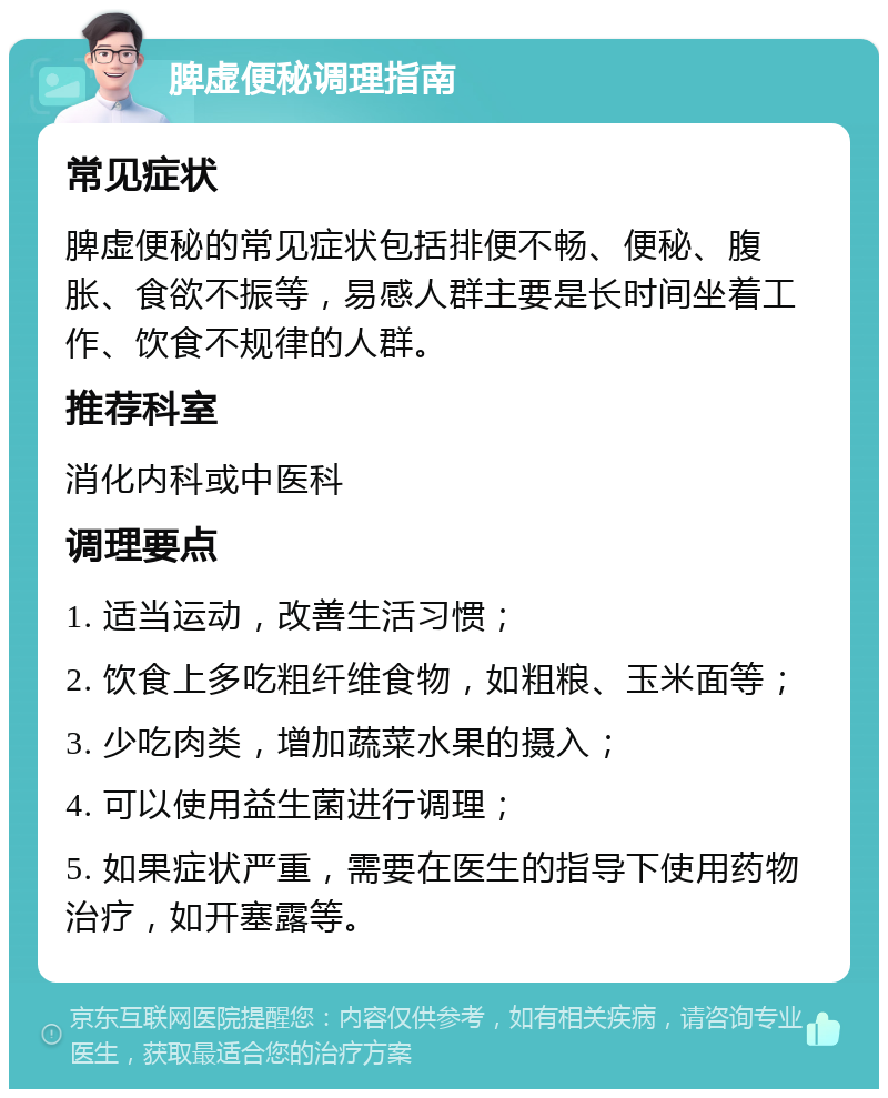 脾虚便秘调理指南 常见症状 脾虚便秘的常见症状包括排便不畅、便秘、腹胀、食欲不振等，易感人群主要是长时间坐着工作、饮食不规律的人群。 推荐科室 消化内科或中医科 调理要点 1. 适当运动，改善生活习惯； 2. 饮食上多吃粗纤维食物，如粗粮、玉米面等； 3. 少吃肉类，增加蔬菜水果的摄入； 4. 可以使用益生菌进行调理； 5. 如果症状严重，需要在医生的指导下使用药物治疗，如开塞露等。