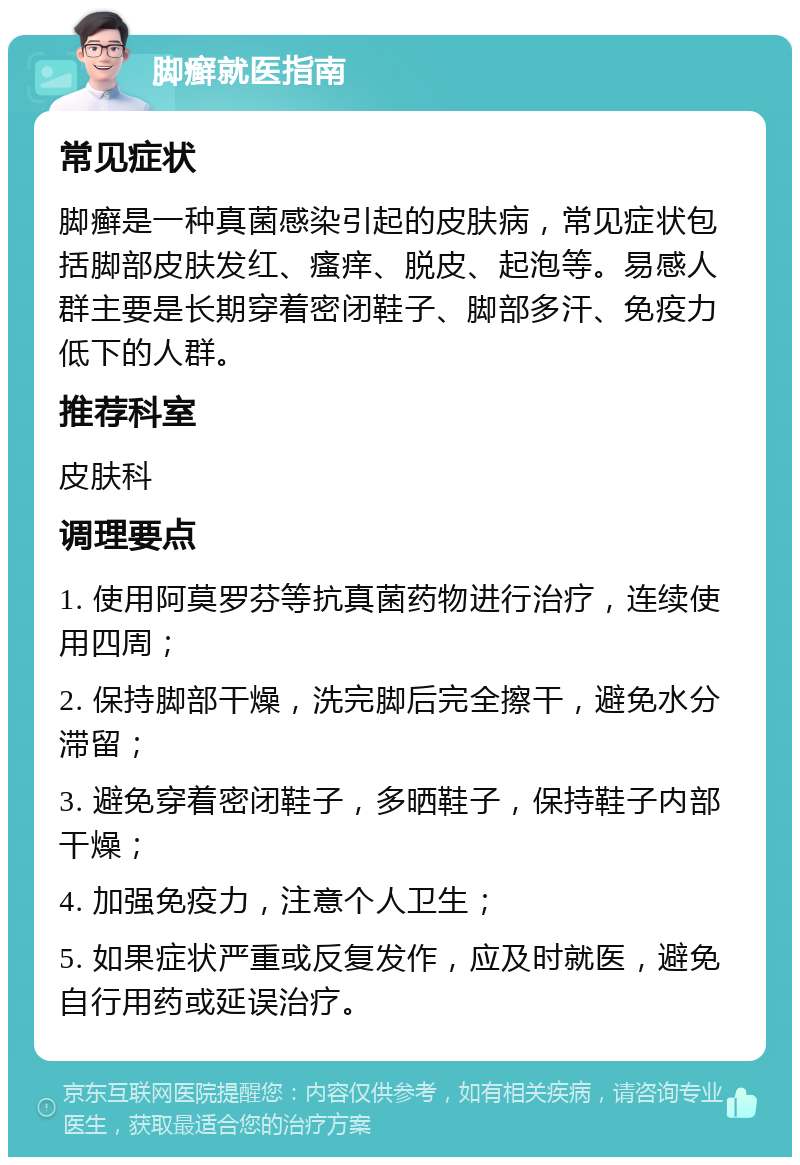 脚癣就医指南 常见症状 脚癣是一种真菌感染引起的皮肤病，常见症状包括脚部皮肤发红、瘙痒、脱皮、起泡等。易感人群主要是长期穿着密闭鞋子、脚部多汗、免疫力低下的人群。 推荐科室 皮肤科 调理要点 1. 使用阿莫罗芬等抗真菌药物进行治疗，连续使用四周； 2. 保持脚部干燥，洗完脚后完全擦干，避免水分滞留； 3. 避免穿着密闭鞋子，多晒鞋子，保持鞋子内部干燥； 4. 加强免疫力，注意个人卫生； 5. 如果症状严重或反复发作，应及时就医，避免自行用药或延误治疗。