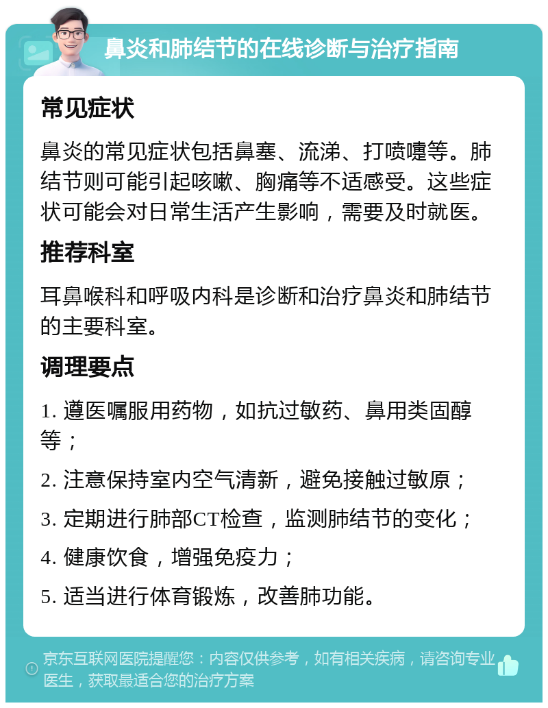 鼻炎和肺结节的在线诊断与治疗指南 常见症状 鼻炎的常见症状包括鼻塞、流涕、打喷嚏等。肺结节则可能引起咳嗽、胸痛等不适感受。这些症状可能会对日常生活产生影响，需要及时就医。 推荐科室 耳鼻喉科和呼吸内科是诊断和治疗鼻炎和肺结节的主要科室。 调理要点 1. 遵医嘱服用药物，如抗过敏药、鼻用类固醇等； 2. 注意保持室内空气清新，避免接触过敏原； 3. 定期进行肺部CT检查，监测肺结节的变化； 4. 健康饮食，增强免疫力； 5. 适当进行体育锻炼，改善肺功能。