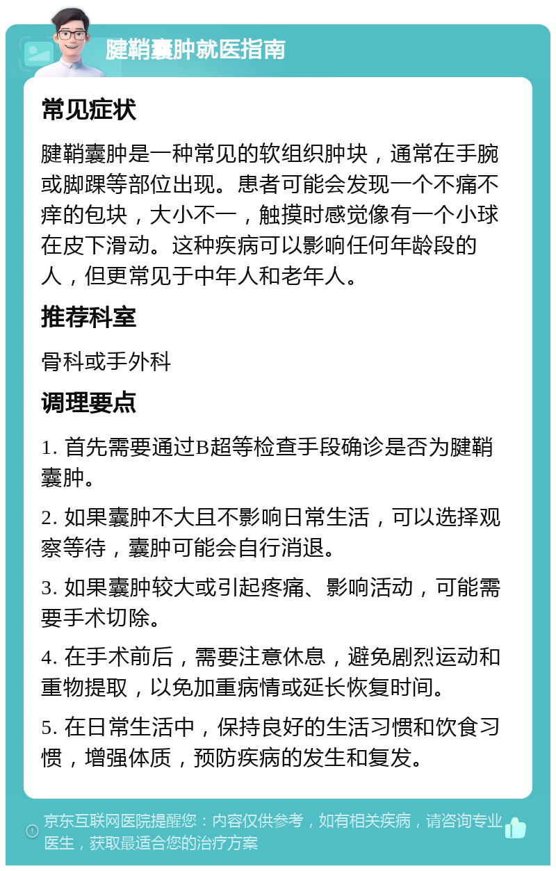 腱鞘囊肿就医指南 常见症状 腱鞘囊肿是一种常见的软组织肿块，通常在手腕或脚踝等部位出现。患者可能会发现一个不痛不痒的包块，大小不一，触摸时感觉像有一个小球在皮下滑动。这种疾病可以影响任何年龄段的人，但更常见于中年人和老年人。 推荐科室 骨科或手外科 调理要点 1. 首先需要通过B超等检查手段确诊是否为腱鞘囊肿。 2. 如果囊肿不大且不影响日常生活，可以选择观察等待，囊肿可能会自行消退。 3. 如果囊肿较大或引起疼痛、影响活动，可能需要手术切除。 4. 在手术前后，需要注意休息，避免剧烈运动和重物提取，以免加重病情或延长恢复时间。 5. 在日常生活中，保持良好的生活习惯和饮食习惯，增强体质，预防疾病的发生和复发。