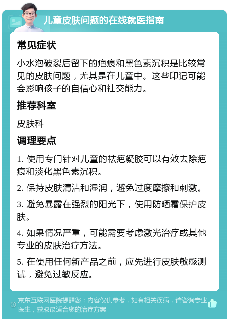 儿童皮肤问题的在线就医指南 常见症状 小水泡破裂后留下的疤痕和黑色素沉积是比较常见的皮肤问题，尤其是在儿童中。这些印记可能会影响孩子的自信心和社交能力。 推荐科室 皮肤科 调理要点 1. 使用专门针对儿童的祛疤凝胶可以有效去除疤痕和淡化黑色素沉积。 2. 保持皮肤清洁和湿润，避免过度摩擦和刺激。 3. 避免暴露在强烈的阳光下，使用防晒霜保护皮肤。 4. 如果情况严重，可能需要考虑激光治疗或其他专业的皮肤治疗方法。 5. 在使用任何新产品之前，应先进行皮肤敏感测试，避免过敏反应。