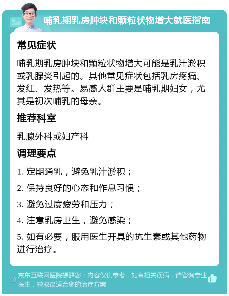 哺乳期乳房肿块和颗粒状物增大就医指南 常见症状 哺乳期乳房肿块和颗粒状物增大可能是乳汁淤积或乳腺炎引起的。其他常见症状包括乳房疼痛、发红、发热等。易感人群主要是哺乳期妇女，尤其是初次哺乳的母亲。 推荐科室 乳腺外科或妇产科 调理要点 1. 定期通乳，避免乳汁淤积； 2. 保持良好的心态和作息习惯； 3. 避免过度疲劳和压力； 4. 注意乳房卫生，避免感染； 5. 如有必要，服用医生开具的抗生素或其他药物进行治疗。