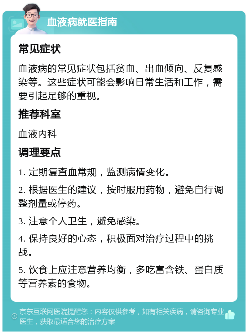 血液病就医指南 常见症状 血液病的常见症状包括贫血、出血倾向、反复感染等。这些症状可能会影响日常生活和工作，需要引起足够的重视。 推荐科室 血液内科 调理要点 1. 定期复查血常规，监测病情变化。 2. 根据医生的建议，按时服用药物，避免自行调整剂量或停药。 3. 注意个人卫生，避免感染。 4. 保持良好的心态，积极面对治疗过程中的挑战。 5. 饮食上应注意营养均衡，多吃富含铁、蛋白质等营养素的食物。