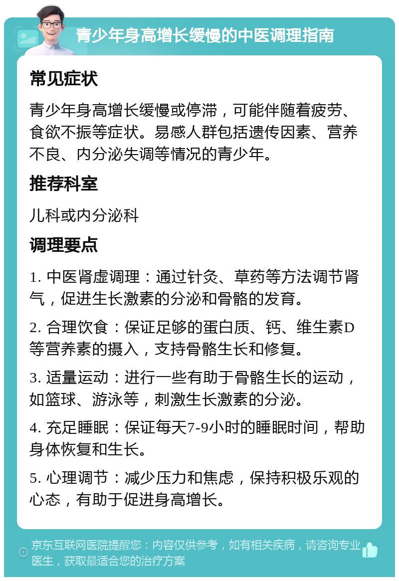 青少年身高增长缓慢的中医调理指南 常见症状 青少年身高增长缓慢或停滞，可能伴随着疲劳、食欲不振等症状。易感人群包括遗传因素、营养不良、内分泌失调等情况的青少年。 推荐科室 儿科或内分泌科 调理要点 1. 中医肾虚调理：通过针灸、草药等方法调节肾气，促进生长激素的分泌和骨骼的发育。 2. 合理饮食：保证足够的蛋白质、钙、维生素D等营养素的摄入，支持骨骼生长和修复。 3. 适量运动：进行一些有助于骨骼生长的运动，如篮球、游泳等，刺激生长激素的分泌。 4. 充足睡眠：保证每天7-9小时的睡眠时间，帮助身体恢复和生长。 5. 心理调节：减少压力和焦虑，保持积极乐观的心态，有助于促进身高增长。