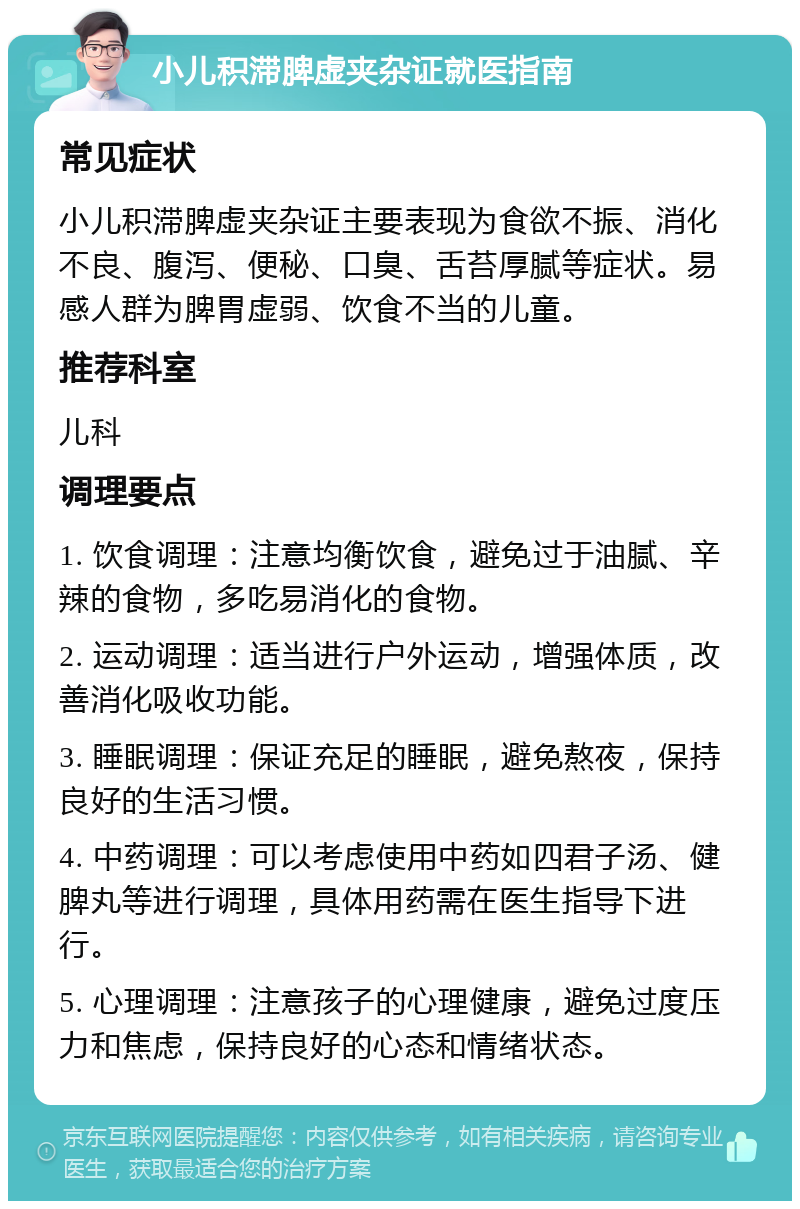 小儿积滞脾虚夹杂证就医指南 常见症状 小儿积滞脾虚夹杂证主要表现为食欲不振、消化不良、腹泻、便秘、口臭、舌苔厚腻等症状。易感人群为脾胃虚弱、饮食不当的儿童。 推荐科室 儿科 调理要点 1. 饮食调理：注意均衡饮食，避免过于油腻、辛辣的食物，多吃易消化的食物。 2. 运动调理：适当进行户外运动，增强体质，改善消化吸收功能。 3. 睡眠调理：保证充足的睡眠，避免熬夜，保持良好的生活习惯。 4. 中药调理：可以考虑使用中药如四君子汤、健脾丸等进行调理，具体用药需在医生指导下进行。 5. 心理调理：注意孩子的心理健康，避免过度压力和焦虑，保持良好的心态和情绪状态。