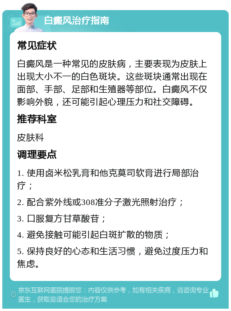 白癜风治疗指南 常见症状 白癜风是一种常见的皮肤病，主要表现为皮肤上出现大小不一的白色斑块。这些斑块通常出现在面部、手部、足部和生殖器等部位。白癜风不仅影响外貌，还可能引起心理压力和社交障碍。 推荐科室 皮肤科 调理要点 1. 使用卤米松乳膏和他克莫司软膏进行局部治疗； 2. 配合紫外线或308准分子激光照射治疗； 3. 口服复方甘草酸苷； 4. 避免接触可能引起白斑扩散的物质； 5. 保持良好的心态和生活习惯，避免过度压力和焦虑。