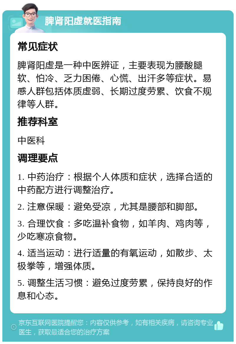 脾肾阳虚就医指南 常见症状 脾肾阳虚是一种中医辨证，主要表现为腰酸腿软、怕冷、乏力困倦、心慌、出汗多等症状。易感人群包括体质虚弱、长期过度劳累、饮食不规律等人群。 推荐科室 中医科 调理要点 1. 中药治疗：根据个人体质和症状，选择合适的中药配方进行调整治疗。 2. 注意保暖：避免受凉，尤其是腰部和脚部。 3. 合理饮食：多吃温补食物，如羊肉、鸡肉等，少吃寒凉食物。 4. 适当运动：进行适量的有氧运动，如散步、太极拳等，增强体质。 5. 调整生活习惯：避免过度劳累，保持良好的作息和心态。