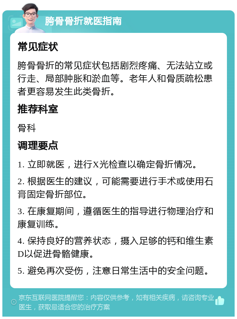 胯骨骨折就医指南 常见症状 胯骨骨折的常见症状包括剧烈疼痛、无法站立或行走、局部肿胀和淤血等。老年人和骨质疏松患者更容易发生此类骨折。 推荐科室 骨科 调理要点 1. 立即就医，进行X光检查以确定骨折情况。 2. 根据医生的建议，可能需要进行手术或使用石膏固定骨折部位。 3. 在康复期间，遵循医生的指导进行物理治疗和康复训练。 4. 保持良好的营养状态，摄入足够的钙和维生素D以促进骨骼健康。 5. 避免再次受伤，注意日常生活中的安全问题。