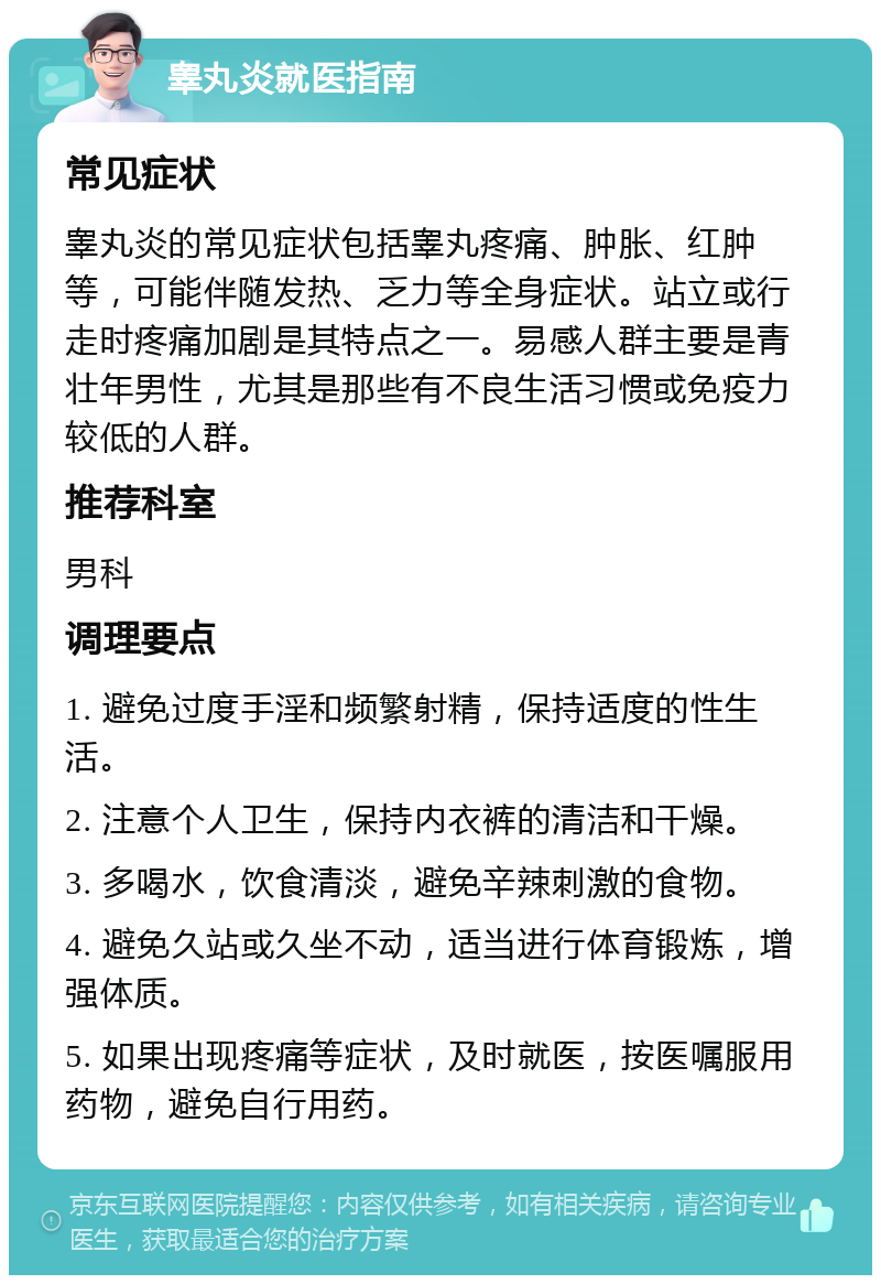 睾丸炎就医指南 常见症状 睾丸炎的常见症状包括睾丸疼痛、肿胀、红肿等，可能伴随发热、乏力等全身症状。站立或行走时疼痛加剧是其特点之一。易感人群主要是青壮年男性，尤其是那些有不良生活习惯或免疫力较低的人群。 推荐科室 男科 调理要点 1. 避免过度手淫和频繁射精，保持适度的性生活。 2. 注意个人卫生，保持内衣裤的清洁和干燥。 3. 多喝水，饮食清淡，避免辛辣刺激的食物。 4. 避免久站或久坐不动，适当进行体育锻炼，增强体质。 5. 如果出现疼痛等症状，及时就医，按医嘱服用药物，避免自行用药。