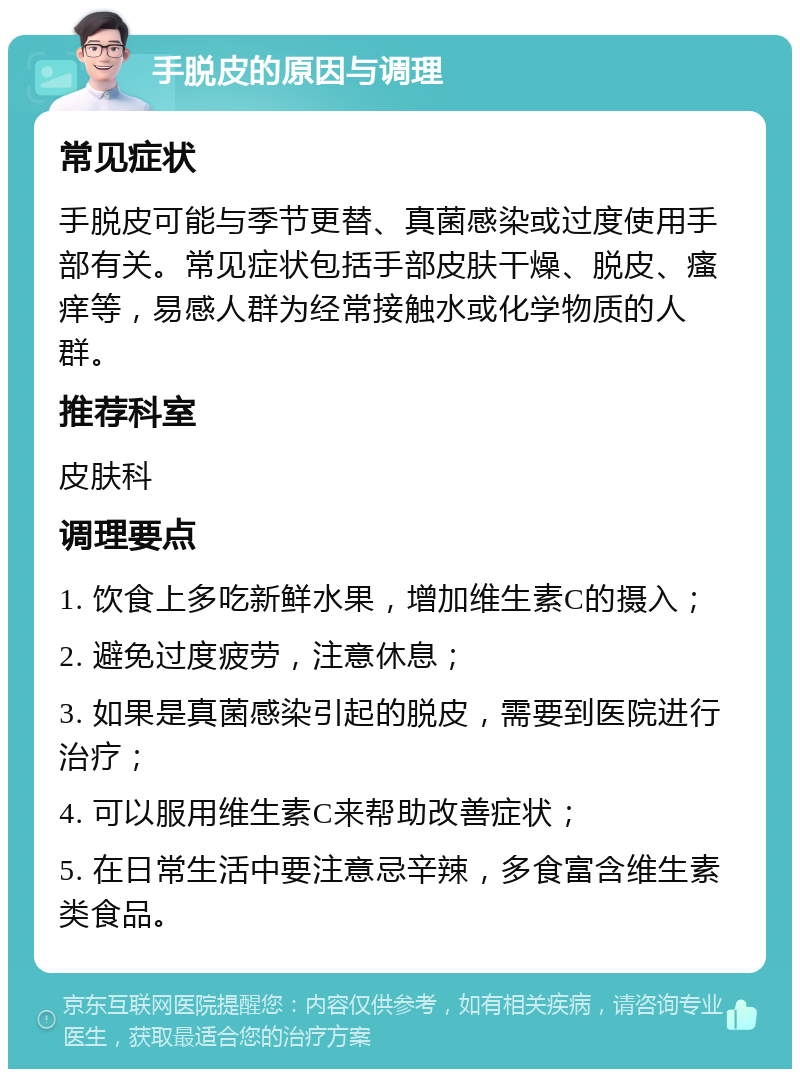 手脱皮的原因与调理 常见症状 手脱皮可能与季节更替、真菌感染或过度使用手部有关。常见症状包括手部皮肤干燥、脱皮、瘙痒等，易感人群为经常接触水或化学物质的人群。 推荐科室 皮肤科 调理要点 1. 饮食上多吃新鲜水果，增加维生素C的摄入； 2. 避免过度疲劳，注意休息； 3. 如果是真菌感染引起的脱皮，需要到医院进行治疗； 4. 可以服用维生素C来帮助改善症状； 5. 在日常生活中要注意忌辛辣，多食富含维生素类食品。