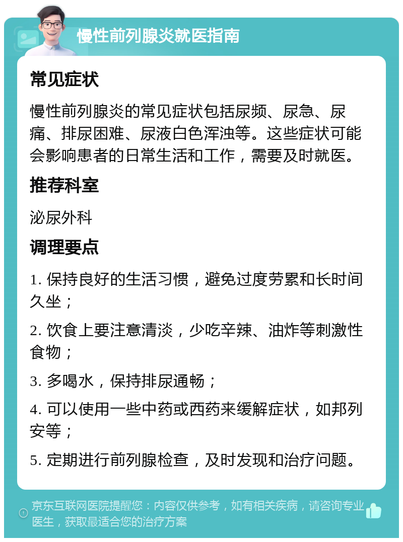 慢性前列腺炎就医指南 常见症状 慢性前列腺炎的常见症状包括尿频、尿急、尿痛、排尿困难、尿液白色浑浊等。这些症状可能会影响患者的日常生活和工作，需要及时就医。 推荐科室 泌尿外科 调理要点 1. 保持良好的生活习惯，避免过度劳累和长时间久坐； 2. 饮食上要注意清淡，少吃辛辣、油炸等刺激性食物； 3. 多喝水，保持排尿通畅； 4. 可以使用一些中药或西药来缓解症状，如邦列安等； 5. 定期进行前列腺检查，及时发现和治疗问题。